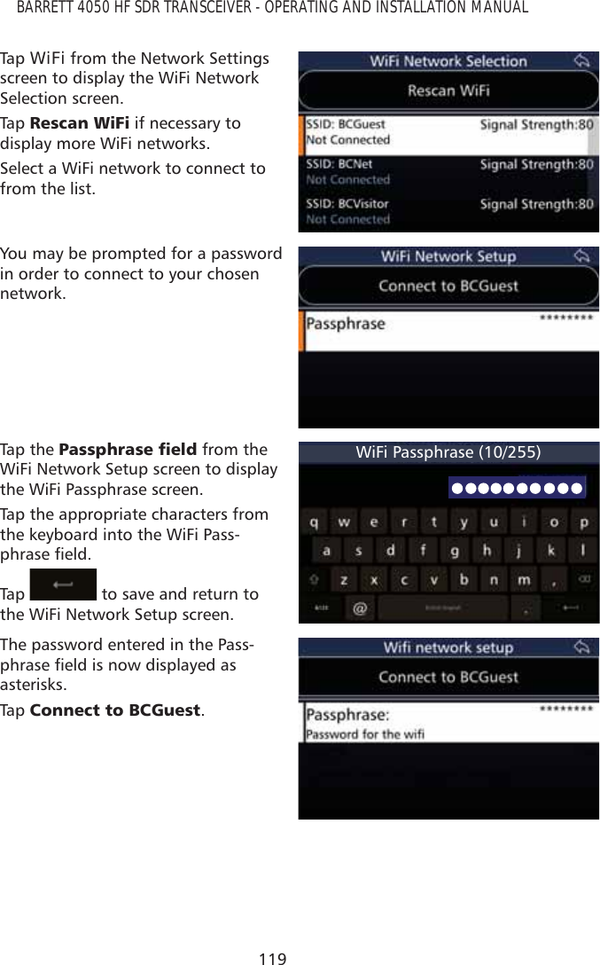 119BARRETT 4050 HF SDR TRANSCEIVER - OPERATING AND INSTALLATION MANUALTap   WiFi from the Network Settings screen to display the WiFi Network Selection screen. Tap   5HVFDQ:L)L if necessary to display more WiFi networks.Select a WiFi network to connect to from the list.You may be prompted for a password in order to connect to your chosen network.Tap the 3DVVSKUDVHÀHOG from the WiFi Network Setup screen to display the WiFi Passphrase screen. Tap the appropriate characters from the keyboard into the WiFi Pass-SKUDVHÀHOGTap    to save and return to the WiFi Network Setup screen.WiFi Passphrase (10/255)The password entered in the Pass-SKUDVHÀHOGLVQRZGLVSOD\HGDVasterisks.Tap   &amp;RQQHFWWR%&amp;*XHVW.