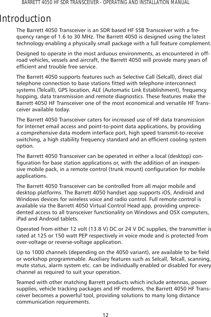 12BARRETT 4050 HF SDR TRANSCEIVER - OPERATING AND INSTALLATION MANUALIntroductionThe Barrett 4050 Transceiver is an SDR based HF SSB Transceiver with a fre-quency range of 1.6 to 30 MHz. The Barrett 4050 is designed using the latest technology enabling a physically small package with a full feature complement.Designed to operate in the most arduous environments, as encountered in off-road vehicles, vessels and aircraft, the Barrett 4050 will provide many years of HIÀFLHQWDQGWURXEOHIUHHVHUYLFHThe Barrett 4050 supports features such as Selective Call (Selcall), direct dial WHOHSKRQHFRQQHFWLRQWREDVHVWDWLRQVÀWWHGZLWKWHOHSKRQHLQWHUFRQQHFWsystems (Telcall), GPS location, ALE (Automatic Link Establishment), frequency hopping, data transmission and remote diagnostics. These features make the Barrett 4050 HF Transceiver one of the most economical and versatile HF Trans-ceiver available today.The Barrett 4050 Transceiver caters for increased use of HF data transmission for Internet email access and point-to-point data applications, by providing a comprehensive data modem interface port, high speed transmit-to-receive VZLWFKLQJDKLJKVWDELOLW\IUHTXHQF\VWDQGDUGDQGDQHIÀFLHQWFRROLQJV\VWHPoption.The Barrett 4050 Transceiver can be operated in either a local (desktop) con-ÀJXUDWLRQIRUEDVHVWDWLRQDSSOLFDWLRQVRUZLWKWKHDGGLWLRQRIDQLQH[SHQ-VLYHPRELOHSDFNLQDUHPRWHFRQWUROWUXQNPRXQWFRQÀJXUDWLRQIRUPRELOHapplications. The Barrett 4050 Transceiver can be controlled from all major mobile and desktop platforms. The Barrett 4050 handset app supports iOS, Android and Windows devices for wireless voice and radio control. Full remote control is available via the Barrett 4050 Virtual Control Head app, providing unprece-dented access to all transceiver functionality on Windows and OSX computers, iPad and Android tablets.Operated from either 12 volt (13.8 V) DC or 24 V DC supplies, the transmitter is rated at 125 or 150 watt PEP respectively in voice mode and is protected from over-voltage or reverse-voltage application.8SWRFKDQQHOVGHSHQGLQJRQWKHYDULDQWDUHDYDLODEOHWREHÀHOGor workshop programmable. Auxiliary features such as Selcall, Telcall, scanning, mute status, alarm system etc. can be individually enabled or disabled for every channel as required to suit your operation.Teamed with other matching Barrett products which include antennas, power supplies, vehicle tracking packages and HF modems, the Barrett 4050 HF Trans-ceiver becomes a powerful tool, providing solutions to many long distance communication requirements.