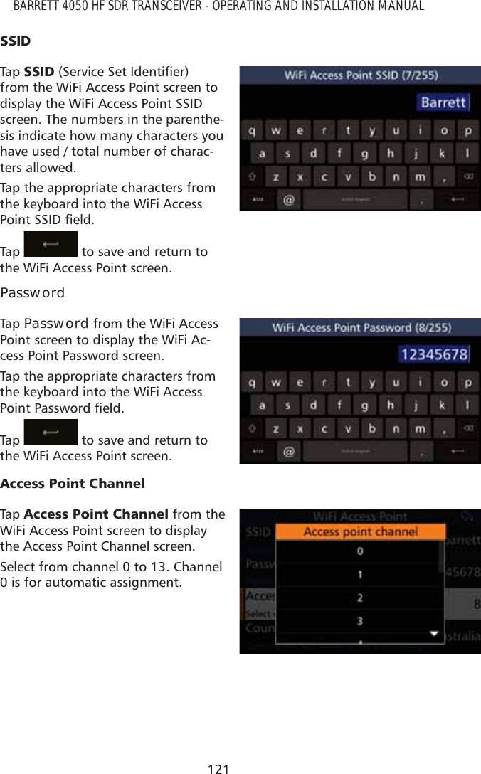 121BARRETT 4050 HF SDR TRANSCEIVER - OPERATING AND INSTALLATION MANUAL66,&apos;Tap   66,&apos;6HUYLFH6HW,GHQWLÀHUfrom the WiFi Access Point screen to display the WiFi Access Point SSID screen. The numbers in the parenthe-sis indicate how many characters you have used / total number of charac-ters allowed.Tap the appropriate characters from the keyboard into the WiFi Access 3RLQW66,&apos;ÀHOGTap    to save and return to the WiFi Access Point screen.PasswordTap   Password from the WiFi Access Point screen to display the WiFi Ac-cess Point Password screen.Tap the appropriate characters from the keyboard into the WiFi Access 3RLQW3DVVZRUGÀHOGTap    to save and return to the WiFi Access Point screen.$FFHVV3RLQW&amp;KDQQHOTap   $FFHVV3RLQW&amp;KDQQHO from the WiFi Access Point screen to display the Access Point Channel screen.Select from channel 0 to 13. Channel 0 is for automatic assignment.