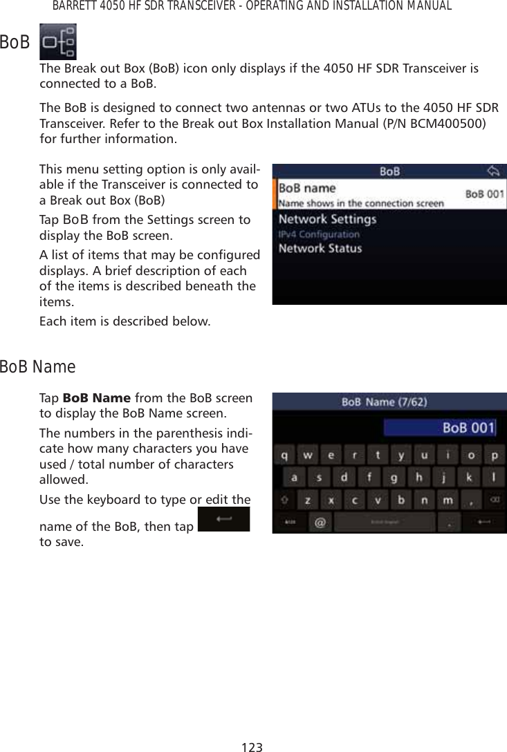 123BARRETT 4050 HF SDR TRANSCEIVER - OPERATING AND INSTALLATION MANUALBoBThe Break out Box (BoB) icon only displays if the 4050 HF SDR Transceiver is connected to a BoB.The BoB is designed to connect two antennas or two ATUs to the 4050 HF SDR Transceiver. Refer to the Break out Box Installation Manual (P/N BCM400500) for further information.This menu setting option is only avail-able if the Transceiver is connected to a Break out Box (BoB) Tap   BoB from the Settings screen to display the BoB screen.$OLVWRILWHPVWKDWPD\EHFRQÀJXUHGdisplays. A brief description of each of the items is described beneath the items.Each item is described below.BoB NameTap   %R%1DPH from the BoB screen to display the BoB Name screen.The numbers in the parenthesis indi-cate how many characters you have used / total number of characters allowed.Use the keyboard to type or edit the name of the BoB, then tap   to save.