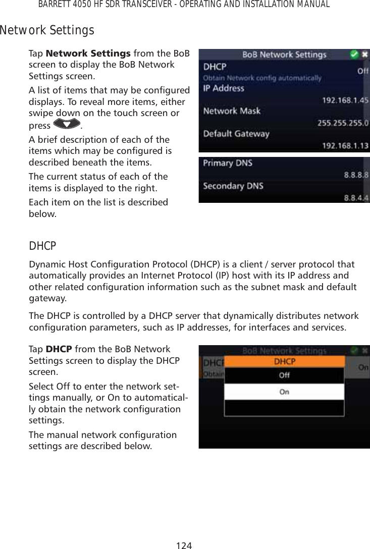 124BARRETT 4050 HF SDR TRANSCEIVER - OPERATING AND INSTALLATION MANUALNetwork SettingsTap   1HWZRUN6HWWLQJV from the BoB screen to display the BoB Network Settings screen.$OLVWRILWHPVWKDWPD\EHFRQÀJXUHGdisplays. To reveal more items, either swipe down on the touch screen or press  .A brief description of each of the LWHPVZKLFKPD\EHFRQÀJXUHGLVdescribed beneath the items.The current status of each of the items is displayed to the right.Each item on the list is described below.DHCP&apos;\QDPLF+RVW&amp;RQÀJXUDWLRQ3URWRFRO&apos;+&amp;3LVDFOLHQWVHUYHUSURWRFROWKDWautomatically provides an Internet Protocol (IP) host with its IP address and RWKHUUHODWHGFRQÀJXUDWLRQLQIRUPDWLRQVXFKDVWKHVXEQHWPDVNDQGGHIDXOWgateway.The DHCP is controlled by a DHCP server that dynamically distributes network FRQÀJXUDWLRQSDUDPHWHUVVXFKDV,3DGGUHVVHVIRULQWHUIDFHVDQGVHUYLFHVTap   &apos;+&amp;3 from the BoB Network Settings screen to display the DHCP screen.Select Off to enter the network set-tings manually, or On to automatical-O\REWDLQWKHQHWZRUNFRQÀJXUDWLRQsettings.7KHPDQXDOQHWZRUNFRQÀJXUDWLRQsettings are described below.