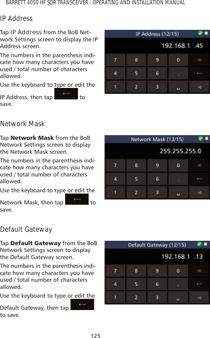 125BARRETT 4050 HF SDR TRANSCEIVER - OPERATING AND INSTALLATION MANUALIP AddressTap   IP Address from the BoB Net-work Settings screen to display the IP Address screen.The numbers in the parenthesis indi-cate how many characters you have used / total number of characters allowed.Use the keyboard to type or edit the IP Address, then tap yp to save.Network MaskTap   1HWZRUN0DVN from the BoB Network Settings screen to display the Network Mask screen.The numbers in the parenthesis indi-cate how many characters you have used / total number of characters allowed.Use the keyboard to type or edit the Network Mask, then tap   to save.Default GatewayTap   &apos;HIDXOW*DWHZD\ from the BoB Network Settings screen to display the Default Gateway screen.The numbers in the parenthesis indi-cate how many characters you have used / total number of characters allowed.Use the keyboard to type or edit the Default Gateway, then tap   to save.