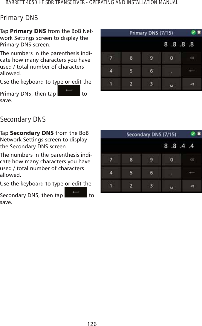 126BARRETT 4050 HF SDR TRANSCEIVER - OPERATING AND INSTALLATION MANUALPrimary DNSTap   3ULPDU\&apos;16 from the BoB Net-work Settings screen to display the Primary DNS screen.The numbers in the parenthesis indi-cate how many characters you have used / total number of characters allowed.Use the keyboard to type or edit the Primary DNS, then tap ppp to save.Secondary DNSTap   6HFRQGDU\&apos;16 from the BoB Network Settings screen to display the Secondary DNS screen.The numbers in the parenthesis indi-cate how many characters you have used / total number of characters allowed.Use the keyboard to type or edit the Secondary DNS, then tap   to save.