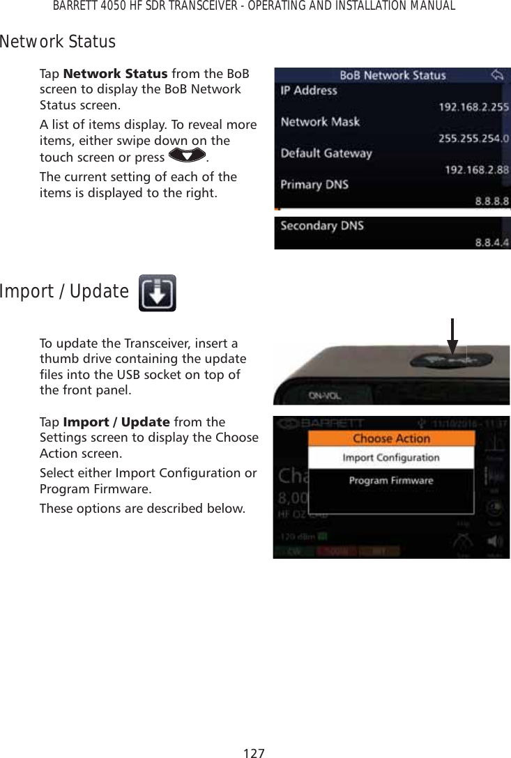 127BARRETT 4050 HF SDR TRANSCEIVER - OPERATING AND INSTALLATION MANUALNetwork StatusTap   1HWZRUN6WDWXV from the BoB screen to display the BoB Network Status screen.A list of items display. To reveal more items, either swipe down on the touch screen or press  .The current setting of each of the items is displayed to the right.Import / UpdateTo update the Transceiver, insert a thumb drive containing the update ÀOHVLQWRWKH86%VRFNHWRQWRSRIthe front panel.Tap   ,PSRUW8SGDWH from the Settings screen to display the Choose Action screen.6HOHFWHLWKHU,PSRUW&amp;RQÀJXUDWLRQRUProgram Firmware.These options are described below.