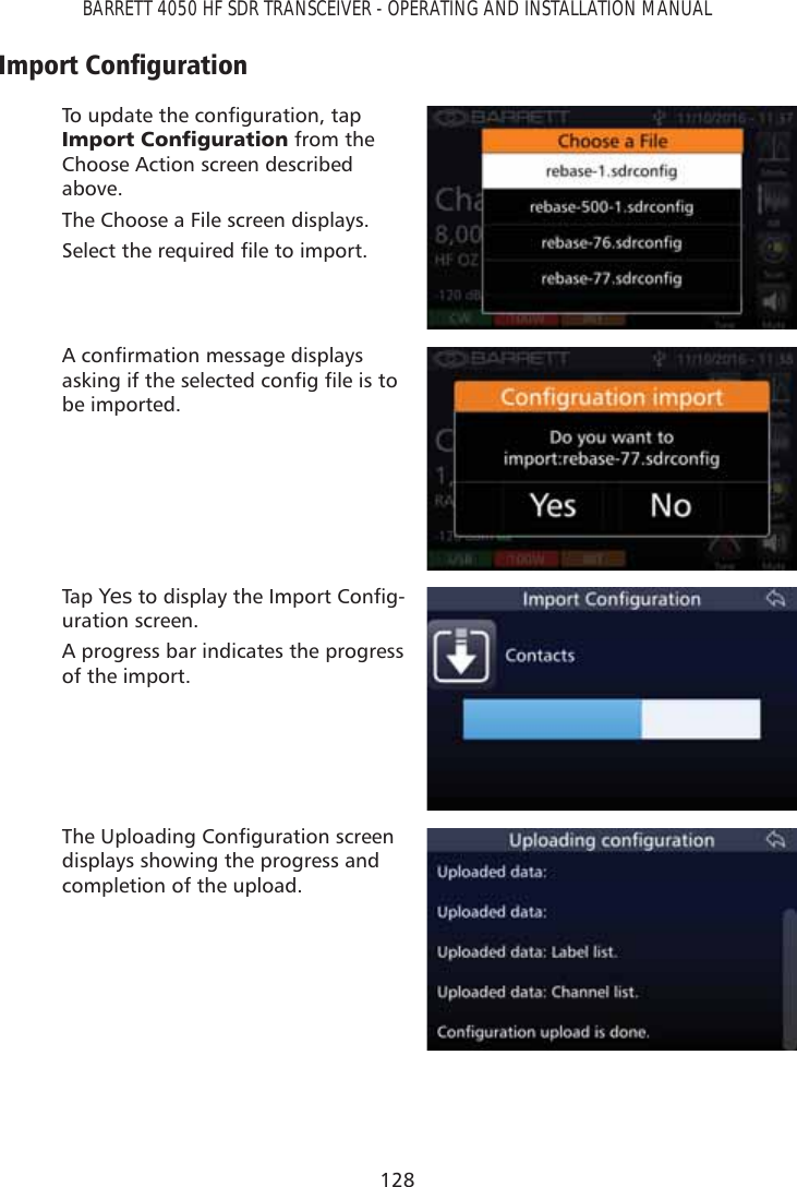 128BARRETT 4050 HF SDR TRANSCEIVER - OPERATING AND INSTALLATION MANUAL,PSRUW&amp;RQÀJXUDWLRQ7RXSGDWHWKHFRQÀJXUDWLRQWDS,PSRUW&amp;RQÀJXUDWLRQ from the Choose Action screen described above.The Choose a File screen displays.6HOHFWWKHUHTXLUHGÀOHWRLPSRUW$FRQÀUPDWLRQPHVVDJHGLVSOD\VDVNLQJLIWKHVHOHFWHGFRQÀJÀOHLVWRbe imported.Tap   YesWRGLVSOD\WKH,PSRUW&amp;RQÀJ-uration screen. A progress bar indicates the progress of the import. 7KH8SORDGLQJ&amp;RQÀJXUDWLRQVFUHHQdisplays showing the progress and completion of the upload.