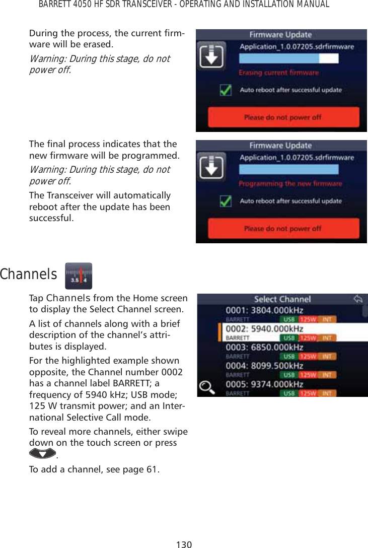 130BARRETT 4050 HF SDR TRANSCEIVER - OPERATING AND INSTALLATION MANUAL&apos;XULQJWKHSURFHVVWKHFXUUHQWÀUP-ware will be erased.Warning: During this stage, do not power off.7KHÀQDOSURFHVVLQGLFDWHVWKDWWKHQHZÀUPZDUHZLOOEHSURJUDPPHGWarning: During this stage, do not power off.The Transceiver will automatically reboot after the update has been successful.ChannelsTap   Channels from the Home screen to display the Select Channel screen.A list of channels along with a brief description of the channel’s attri-butes is displayed. For the highlighted example shown opposite, the Channel number 0002 has a channel label BARRETT; a frequency of 5940 kHz; USB mode; 125 W transmit power; and an Inter-national Selective Call mode.To reveal more channels, either swipe down on the touch screen or press .To add a channel, see page 61.