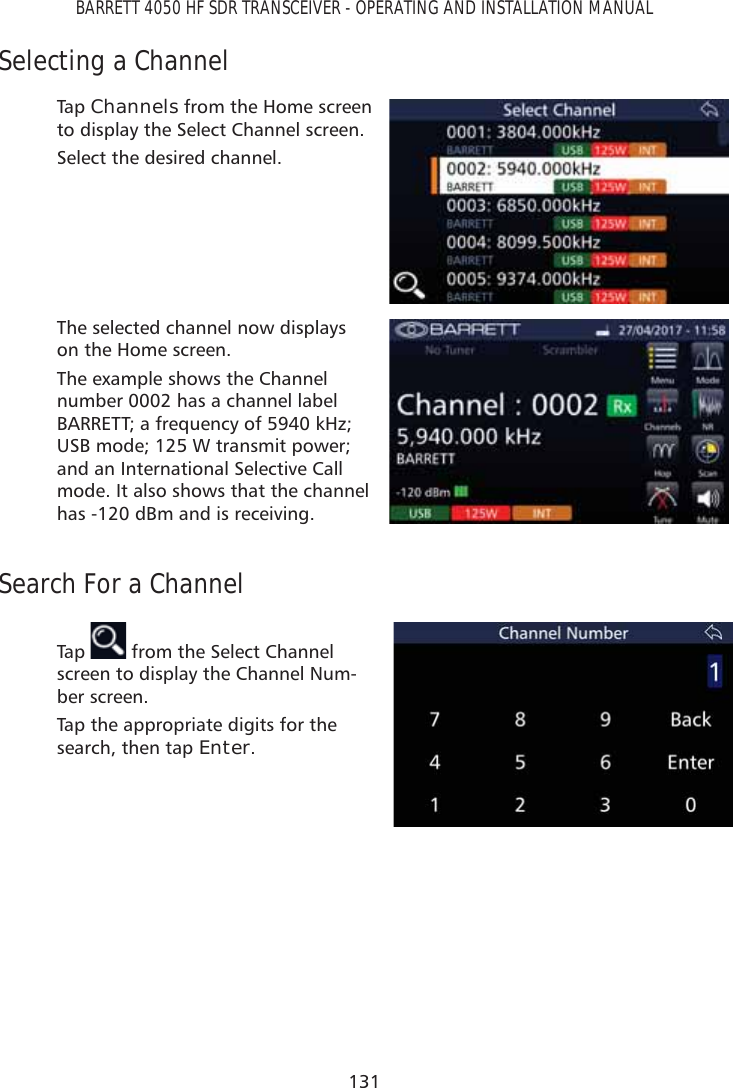 131BARRETT 4050 HF SDR TRANSCEIVER - OPERATING AND INSTALLATION MANUALSelecting a ChannelTap   Channels from the Home screen to display the Select Channel screen.Select the desired channel.The selected channel now displays on the Home screen.The example shows the Channel number 0002 has a channel label BARRETT; a frequency of 5940 kHz; USB mode; 125 W transmit power; and an International Selective Call mode. It also shows that the channel has -120 dBm and is receiving.Search For a ChannelTap    from the Select Channel screen to display the Channel Num-ber screen. Tap the appropriate digits for the search, then tap Enter.