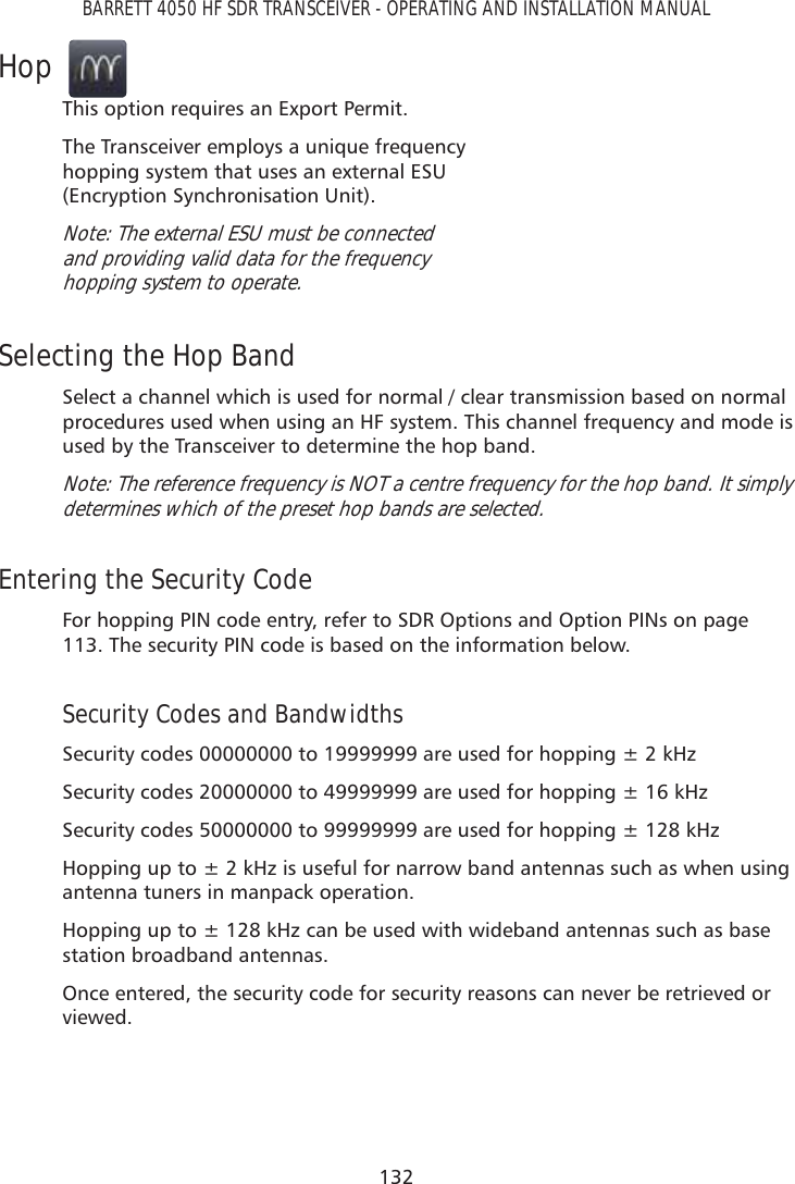 132BARRETT 4050 HF SDR TRANSCEIVER - OPERATING AND INSTALLATION MANUALHopThis option requires an Export Permit.The Transceiver employs a unique frequency hopping system that uses an external ESU  (Encryption Synchronisation Unit).Note: The external ESU must be connected  and providing valid data for the frequency  hopping system to operate.Selecting the Hop BandSelect a channel which is used for normal / clear transmission based on normal procedures used when using an HF system. This channel frequency and mode is used by the Transceiver to determine the hop band.Note: The reference frequency is NOT a centre frequency for the hop band. It simply determines which of the preset hop bands are selected.Entering the Security CodeFor hopping PIN code entry, refer to SDR Options and Option PINs on page 113. The security PIN code is based on the information below. Security Codes and BandwidthsSecurity codes 00000000 to 19999999 are used for hopping ± 2 kHzSecurity codes 20000000 to 49999999 are used for hopping ± 16 kHzSecurity codes 50000000 to 99999999 are used for hopping ± 128 kHzHopping up to ± 2 kHz is useful for narrow band antennas such as when using antenna tuners in manpack operation.Hopping up to ± 128 kHz can be used with wideband antennas such as base station broadband antennas.Once entered, the security code for security reasons can never be retrieved or viewed.