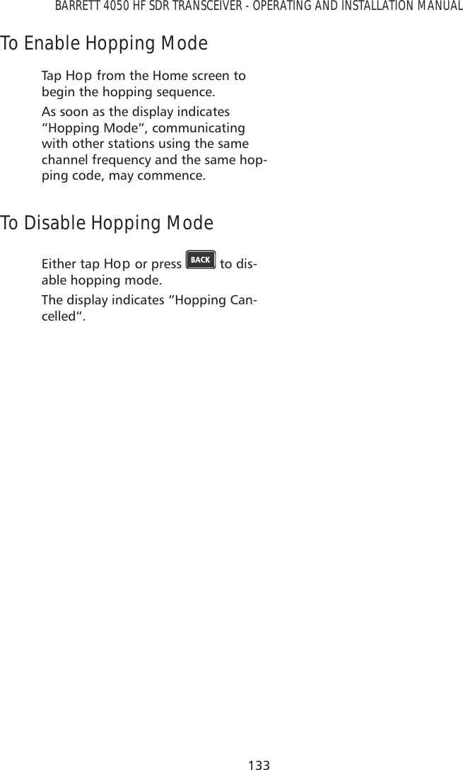 133BARRETT 4050 HF SDR TRANSCEIVER - OPERATING AND INSTALLATION MANUALTo Enable Hopping ModeTap   Hop from the Home screen to begin the hopping sequence.As soon as the display indicates “Hopping Mode“, communicating with other stations using the same channel frequency and the same hop-ping code, may commence.To Disable Hopping ModeEither tap Hop or press   to dis-able hopping mode.The display indicates “Hopping Can-celled“.