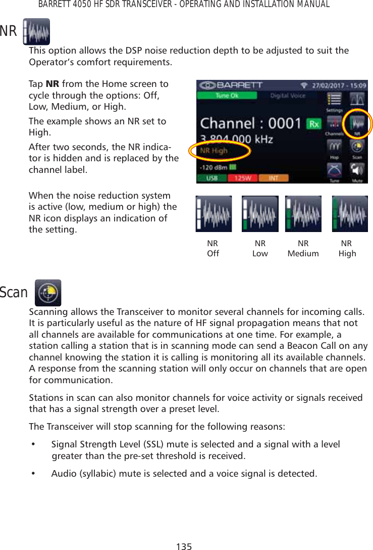 135BARRETT 4050 HF SDR TRANSCEIVER - OPERATING AND INSTALLATION MANUALNRThis option allows the DSP noise reduction depth to be adjusted to suit the Operator’s comfort requirements.Tap   15 from the Home screen to cycle through the options: Off, Low, Medium, or High.The example shows an NR set to High.After two seconds, the NR indica-tor is hidden and is replaced by the channel label.When the noise reduction system is active (low, medium or high) the NR icon displays an indication of the setting.   NR    OffNR LowNR Medium     NR     HighScanScanning allows the Transceiver to monitor several channels for incoming calls. It is particularly useful as the nature of HF signal propagation means that not all channels are available for communications at one time. For example, a station calling a station that is in scanning mode can send a Beacon Call on any channel knowing the station it is calling is monitoring all its available channels. A response from the scanning station will only occur on channels that are open for communication.Stations in scan can also monitor channels for voice activity or signals received that has a signal strength over a preset level.The Transceiver will stop scanning for the following reasons:•  Signal Strength Level (SSL) mute is selected and a signal with a level greater than the pre-set threshold is received.•  Audio (syllabic) mute is selected and a voice signal is detected.