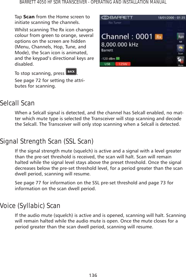 136BARRETT 4050 HF SDR TRANSCEIVER - OPERATING AND INSTALLATION MANUALTap   6FDQ from the Home screen to initiate scanning the channels.Whilst scanning The Rx icon changes colour from green to orange, several options on the screen are hidden (Menu, Channels, Hop, Tune, and Mode), the Scan icon is animated, and the keypad’s directional keys are disabled.To stop scanning, press  .See page 72 for setting the attri-butes for scanning.Selcall ScanWhen a Selcall signal is detected, and the channel has Selcall enabled, no mat-ter which mute type is selected the Transceiver will stop scanning and decode the Selcall. The Transceiver will only stop scanning when a Selcall is detected.Signal Strength Scan (SSL Scan)If the signal strength mute (squelch) is active and a signal with a level greater than the pre-set threshold is received, the scan will halt. Scan will remain halted while the signal level stays above the preset threshold. Once the signal decreases below the pre-set threshold level, for a period greater than the scan dwell period, scanning will resume.See page 77 for information on the SSL pre-set threshold and page 73 for information on the scan dwell period.Voice (Syllabic) ScanIf the audio mute (squelch) is active and is opened, scanning will halt. Scanning will remain halted while the audio mute is open. Once the mute closes for a period greater than the scan dwell period, scanning will resume.