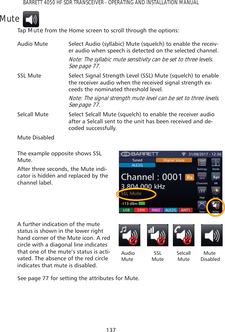 137BARRETT 4050 HF SDR TRANSCEIVER - OPERATING AND INSTALLATION MANUALMuteTap   Mute from the Home screen to scroll through the options: Audio Mute Select Audio (syllabic) Mute (squelch) to enable the receiv-er audio when speech is detected on the selected channel. Note: The syllabic mute sensitivity can be set to three levels. See page 77.SSL Mute Select Signal Strength Level (SSL) Mute (squelch) to enable the receiver audio when the received signal strength ex-ceeds the nominated threshold level. Note: The signal strength mute level can be set to three levels. See page 77.Selcall Mute Select Selcall Mute (squelch) to enable the receiver audio after a Selcall sent to the unit has been received and de-coded successfully.Mute DisabledThe example opposite shows SSL Mute.After three seconds, the Mute indi-cator is hidden and replaced by the channel label.A further indication of the mute status is shown in the lower right hand corner of the Mute icon. A red circle with a diagonal line indicates that one of the mute’s status is acti-vated. The absence of the red circle indicates that mute is disabled.Audio  MuteSSL MuteSelcall Mute   Mute  DisabledSee page 77 for setting the attributes for Mute.