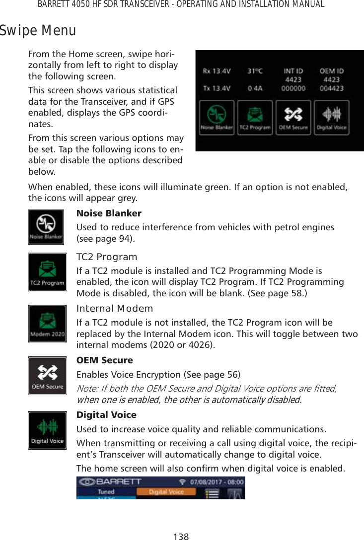 138BARRETT 4050 HF SDR TRANSCEIVER - OPERATING AND INSTALLATION MANUALSwipe MenuFrom the Home screen, swipe hori-zontally from left to right to display the following screen.This screen shows various statistical data for the Transceiver, and if GPS enabled, displays the GPS coordi-nates. From this screen various options may be set. Tap the following icons to en-able or disable the options described below.When enabled, these icons will illuminate green. If an option is not enabled, the icons will appear grey.1RLVH%ODQNHU Used to reduce interference from vehicles with petrol engines  (see page 94).TC2 ProgramIf a TC2 module is installed and TC2 Programming Mode is enabled, the icon will display TC2 Program. If TC2 Programming Mode is disabled, the icon will be blank. (See page 58.)Internal ModemIf a TC2 module is not installed, the TC2 Program icon will be replaced by the Internal Modem icon. This will toggle between two internal modems (2020 or 4026).2(06HFXUHEnables Voice Encryption (See page 56) 1RWH,IERWKWKH2(06HFXUHDQG&apos;LJLWDO9RLFHRSWLRQVDUHÀWWHGwhen one is enabled, the other is automatically disabled.&apos;LJLWDO9RLFHUsed to increase voice quality and reliable communications.When transmitting or receiving a call using digital voice, the recipi-ent’s Transceiver will automatically change to digital voice.7KHKRPHVFUHHQZLOODOVRFRQÀUPZKHQGLJLWDOYRLFHLVHQDEOHG