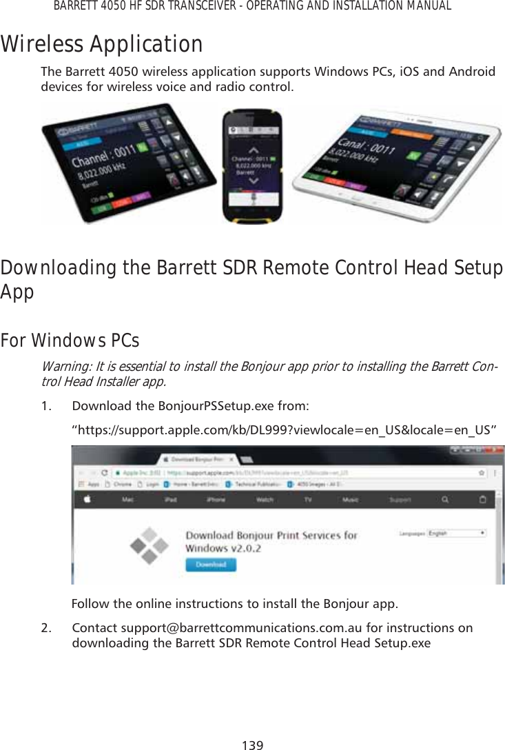 139BARRETT 4050 HF SDR TRANSCEIVER - OPERATING AND INSTALLATION MANUALWireless ApplicationThe Barrett 4050 wireless application supports Windows PCs, iOS and Android devices for wireless voice and radio control.   Downloading the Barrett SDR Remote Control Head Setup AppFor Windows PCsWarning: It is essential to install the Bonjour app prior to installing the Barrett Con-trol Head Installer app.1.  Download the BonjourPSSetup.exe from: “https://support.apple.com/kb/DL999?viewlocale=en_US&amp;locale=en_US”Follow the online instructions to install the Bonjour app.2.  Contact support@barrettcommunications.com.au for instructions on downloading the Barrett SDR Remote Control Head Setup.exe