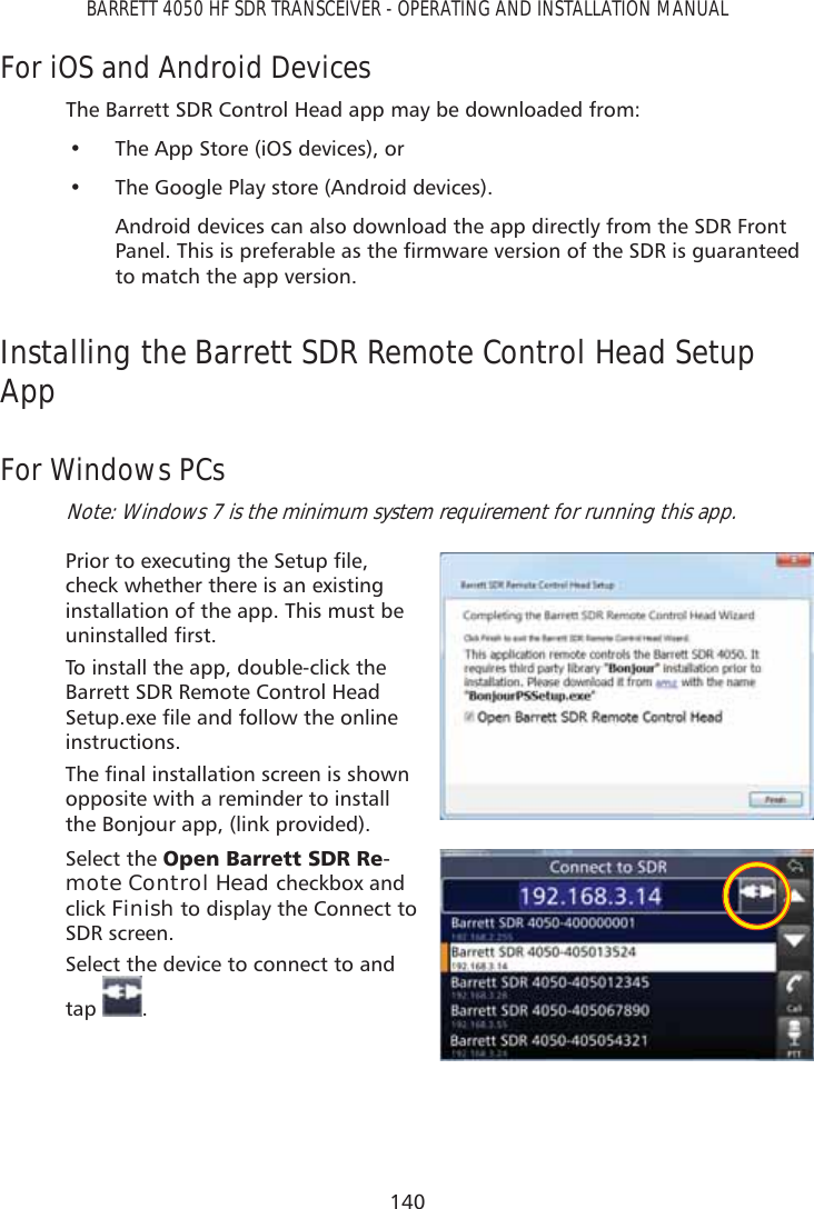 140BARRETT 4050 HF SDR TRANSCEIVER - OPERATING AND INSTALLATION MANUALFor iOS and Android DevicesThe Barrett SDR Control Head app may be downloaded from:•  The App Store (iOS devices), or •  The Google Play store (Android devices).Android devices can also download the app directly from the SDR Front 3DQHO7KLVLVSUHIHUDEOHDVWKHÀUPZDUHYHUVLRQRIWKH6&apos;5LVJXDUDQWHHGto match the app version.Installing the Barrett SDR Remote Control Head Setup AppFor Windows PCsNote: Windows 7 is the minimum system requirement for running this app.3ULRUWRH[HFXWLQJWKH6HWXSÀOHcheck whether there is an existing installation of the app. This must be XQLQVWDOOHGÀUVWTo install the app, double-click the Barrett SDR Remote Control Head 6HWXSH[HÀOHDQGIROORZWKHRQOLQHinstructions. 7KHÀQDOLQVWDOODWLRQVFUHHQLVVKRZQopposite with a reminder to install the Bonjour app, (link provided).Select the 2SHQ%DUUHWW6&apos;55H-mote Control Head checkbox and click Finish to display the Connect to SDR screen.Select the device to connect to and tap  .