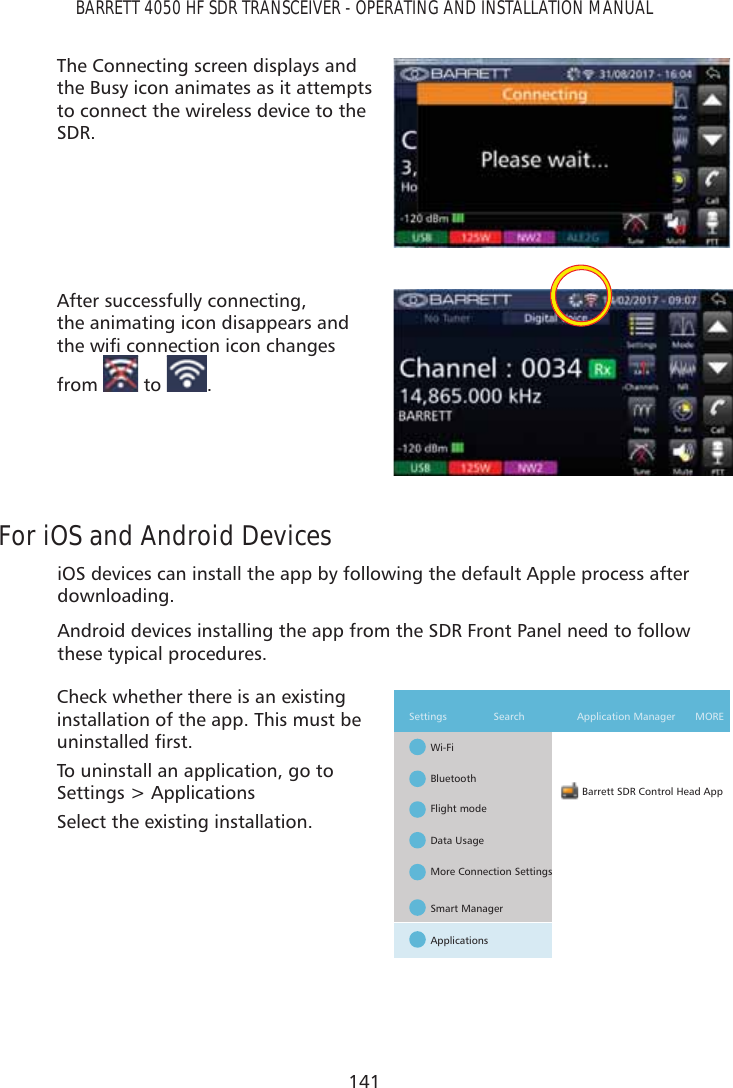 141BARRETT 4050 HF SDR TRANSCEIVER - OPERATING AND INSTALLATION MANUALThe Connecting screen displays and the Busy icon animates as it attempts to connect the wireless device to the SDR.After successfully connecting,  the animating icon disappears and WKHZLÀFRQQHFWLRQLFRQFKDQJHVfrom   to  .For iOS and Android DevicesiOS devices can install the app by following the default Apple process after downloading.Android devices installing the app from the SDR Front Panel need to follow these typical procedures.Check whether there is an existing installation of the app. This must be XQLQVWDOOHGÀUVWTo uninstall an application, go to Settings &gt; ApplicationsSelect the existing installation.Barrett SDR Control Head AppWi-FiSettings MORESearch   Application ManagerBluetoothFlight modeData UsageMore Connection SettingsSmart ManagerApplications
