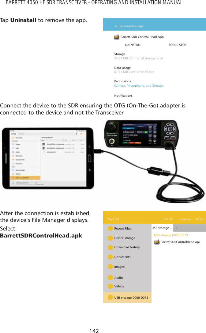 142BARRETT 4050 HF SDR TRANSCEIVER - OPERATING AND INSTALLATION MANUALTap   8QLQVWDOO to remove the app.Barrett SDR Control Head App  Application ManagerUNINSTALL FORCE STOPStorageData UsagePermissions1RWLÀFDWLRQV55.92 MB of Internal storage used81.31 MB used since 30 SepCamera, Microphone, and StorageConnect the device to the SDR ensuring the OTG (On-The-Go) adapter is  connected to the device and not the TransceiverAfter the connection is established, the device’s File Manager displays.Select:  %DUUHWW6&apos;5&amp;RQWURO+HDGDSNBarrettSDRControlHead.apk+^USB storage 0000-0073USB storage...Recent FilesMy Files MORESearch View AsDevice storageDownload historyDocumentsImagesAudioVideosUSB storage 0000-0073