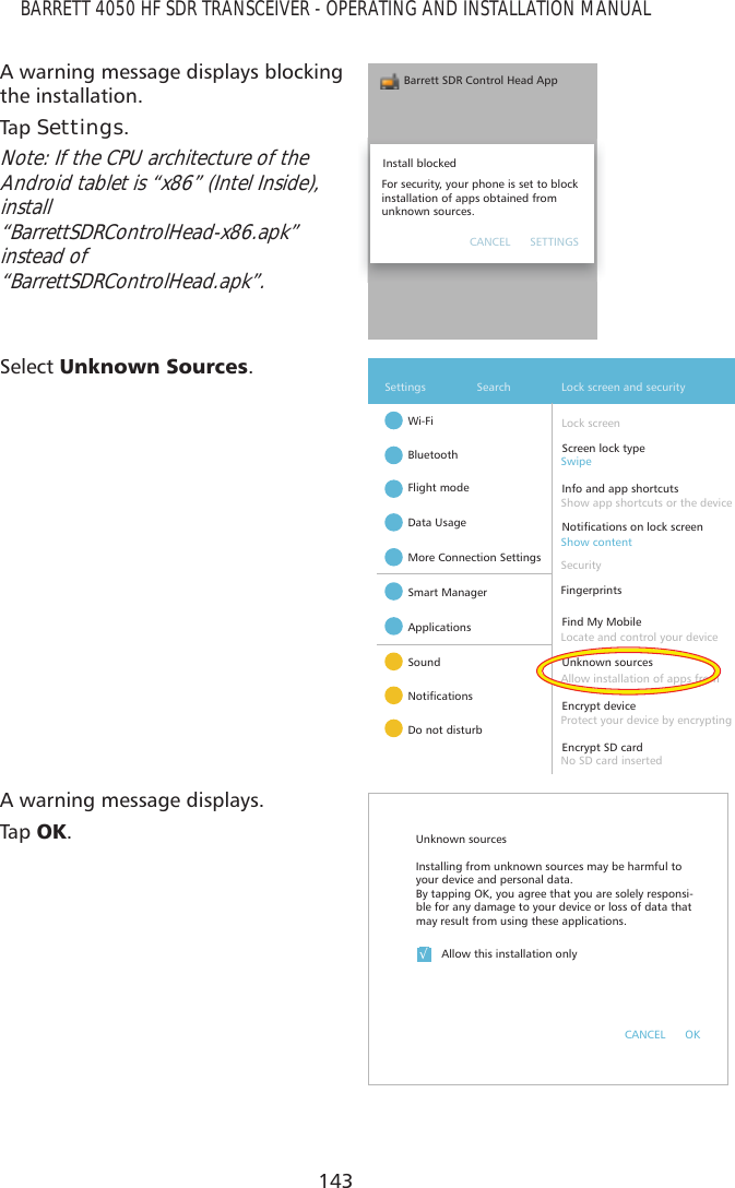 143BARRETT 4050 HF SDR TRANSCEIVER - OPERATING AND INSTALLATION MANUALA warning message displays blocking the installation.Tap   Settings.Note: If the CPU architecture of the Android tablet is “x86” (Intel Inside), install  “BarrettSDRControlHead-x86.apk” instead of  “BarrettSDRControlHead.apk”.Barrett SDR Control Head AppInstall blockedFor security, your phone is set to block installation of apps obtained from unknown sources.CANCEL      SETTINGSSelect 8QNQRZQ6RXUFHV.Wi-FiSettings Search Lock screen and securityBluetoothFlight modeData UsageMore Connection SettingsSmart ManagerApplicationsSound1RWLÀFDWLRQVDo not disturbUnknown sourcesEncrypt deviceEncrypt SD cardFind My MobileInfo and app shortcuts1RWLÀFDWLRQVRQORFNVFUHHQScreen lock typeFingerprintsLock screenAllow installation of apps from Protect your device by encryptingNo SD card insertedLocate and control your device SecurityShow app shortcuts or the deviceShow contentSwipeA warning message displays.Tap   2..Unknown sourcesAllow this installation onlyCANCEL      OK¥Installing from unknown sources may be harmful to your device and personal data. By tapping OK, you agree that you are solely responsi-ble for any damage to your device or loss of data that may result from using these applications.