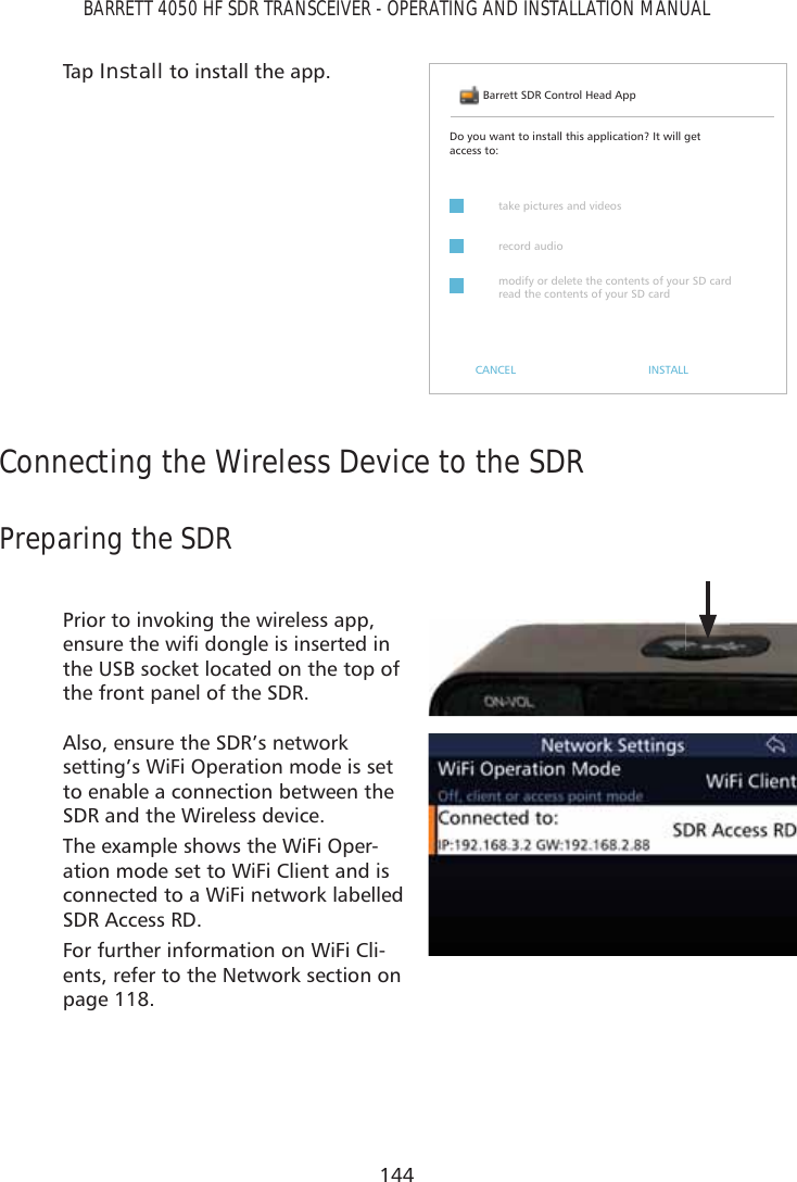 144BARRETT 4050 HF SDR TRANSCEIVER - OPERATING AND INSTALLATION MANUALTap   Install to install the app.Barrett SDR Control Head AppDo you want to install this application? It will get access to:CANCEL INSTALLtake pictures and videosrecord audiomodify or delete the contents of your SD card read the contents of your SD cardConnecting the Wireless Device to the SDRPreparing the SDRPrior to invoking the wireless app, HQVXUHWKHZLÀGRQJOHLVLQVHUWHGLQthe USB socket located on the top of the front panel of the SDR.Also, ensure the SDR’s network setting’s WiFi Operation mode is set to enable a connection between the SDR and the Wireless device.The example shows the WiFi Oper-ation mode set to WiFi Client and is connected to a WiFi network labelled SDR Access RD.For further information on WiFi Cli-ents, refer to the Network section on page 118. 