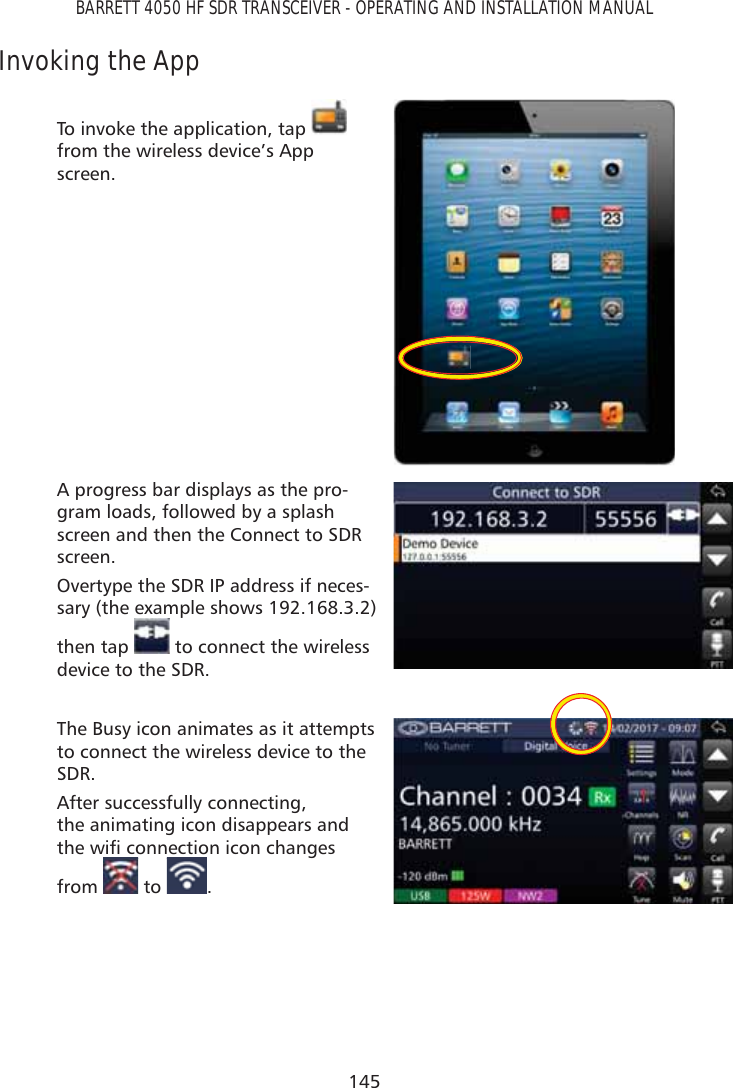145BARRETT 4050 HF SDR TRANSCEIVER - OPERATING AND INSTALLATION MANUALInvoking the AppTo invoke the application, tap   from the wireless device’s App screen.A progress bar displays as the pro-gram loads, followed by a splash screen and then the Connect to SDR screen.Overtype the SDR IP address if neces-sary (the example shows 192.168.3.2) then tap   to connect the wireless device to the SDR.The Busy icon animates as it attempts to connect the wireless device to the SDR.After successfully connecting,  the animating icon disappears and WKHZLÀFRQQHFWLRQLFRQFKDQJHVfrom   to  .