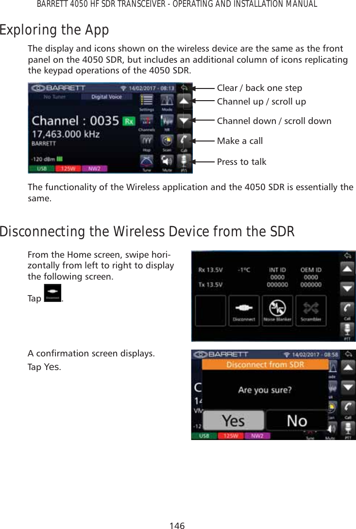 146BARRETT 4050 HF SDR TRANSCEIVER - OPERATING AND INSTALLATION MANUALExploring the AppThe display and icons shown on the wireless device are the same as the front panel on the 4050 SDR, but includes an additional column of icons replicating the keypad operations of the 4050 SDR.Channel up / scroll upChannel down / scroll downClear / back one stepMake a callPress to talkThe functionality of the Wireless application and the 4050 SDR is essentially the same.Disconnecting the Wireless Device from the SDRFrom the Home screen, swipe hori-zontally from left to right to display the following screen.Tap   .$FRQÀUPDWLRQVFUHHQGLVSOD\VTap   Yes.