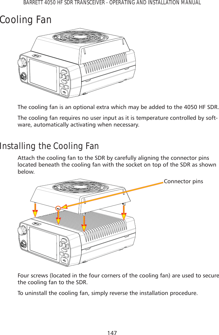 147BARRETT 4050 HF SDR TRANSCEIVER - OPERATING AND INSTALLATION MANUALCooling FanThe cooling fan is an optional extra which may be added to the 4050 HF SDR.The cooling fan requires no user input as it is temperature controlled by soft-ware, automatically activating when necessary.Installing the Cooling FanAttach the cooling fan to the SDR by carefully aligning the connector pins located beneath the cooling fan with the socket on top of the SDR as shown below.Connector pinsFour screws (located in the four corners of the cooling fan) are used to secure the cooling fan to the SDR.To uninstall the cooling fan, simply reverse the installation procedure.