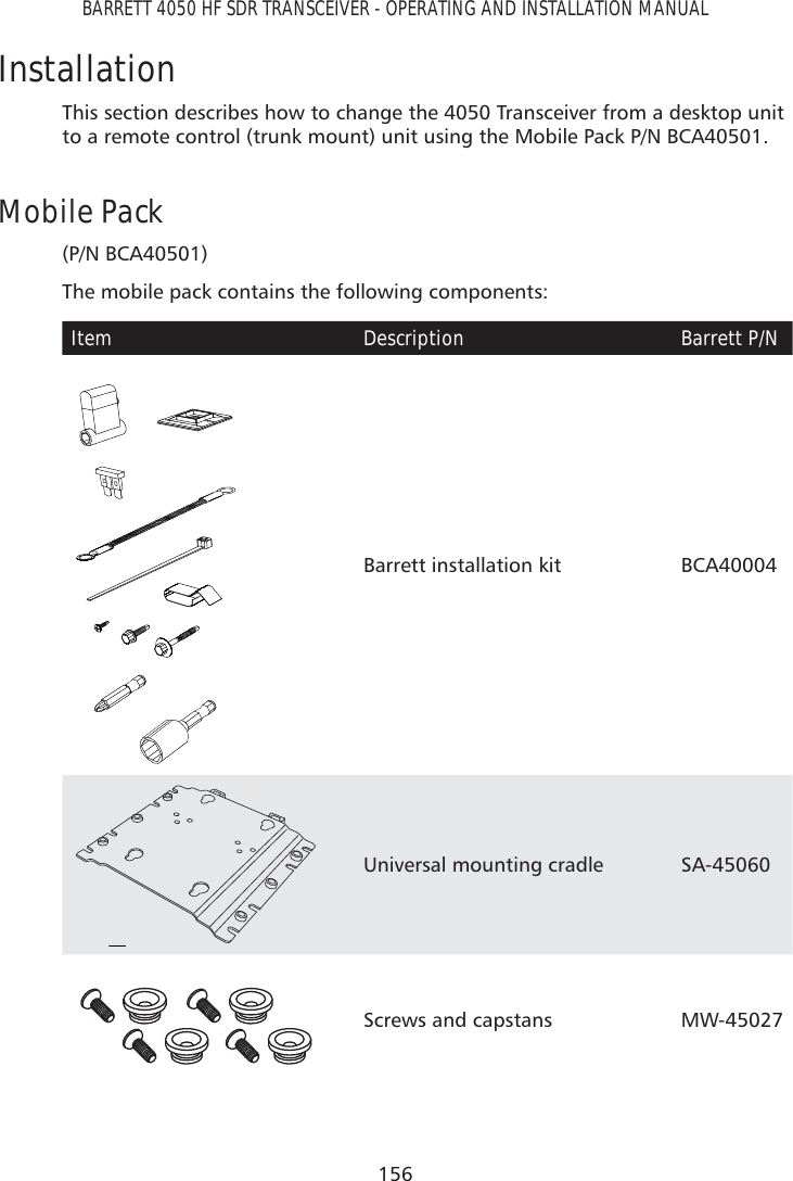 156BARRETT 4050 HF SDR TRANSCEIVER - OPERATING AND INSTALLATION MANUALInstallationThis section describes how to change the 4050 Transceiver from a desktop unit to a remote control (trunk mount) unit using the Mobile Pack P/N BCA40501.Mobile Pack (P/N BCA40501)The mobile pack contains the following components:Item Description Barrett P/NBarrett installation kit BCA400041Universal mounting cradle SA-450602Screws and capstans MW-45027