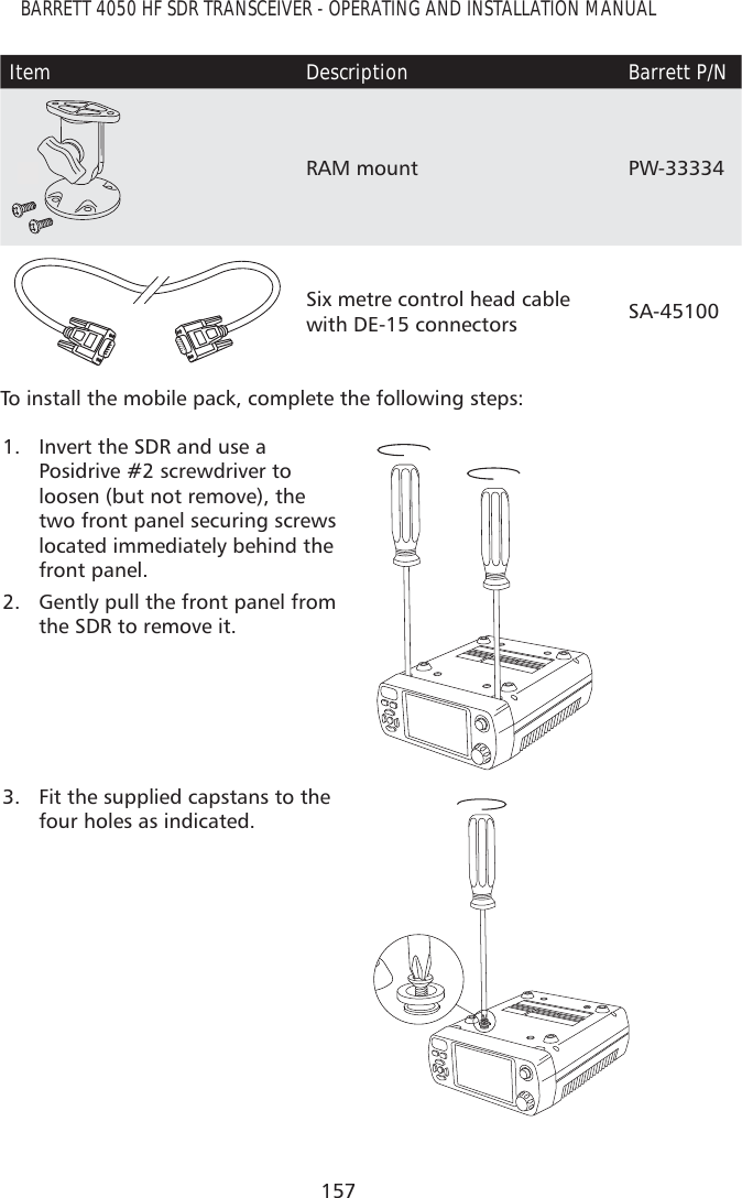 157BARRETT 4050 HF SDR TRANSCEIVER - OPERATING AND INSTALLATION MANUALItem Description Barrett P/N3RAM mount PW-333344Six metre control head cable with DE-15 connectors SA-45100To install the mobile pack, complete the following steps:1.  Invert the SDR and use a  Posidrive #2 screwdriver to loosen (but not remove), the two front panel securing screws located immediately behind the front panel.2.  Gently pull the front panel from the SDR to remove it.3.  Fit the supplied capstans to the four holes as indicated.