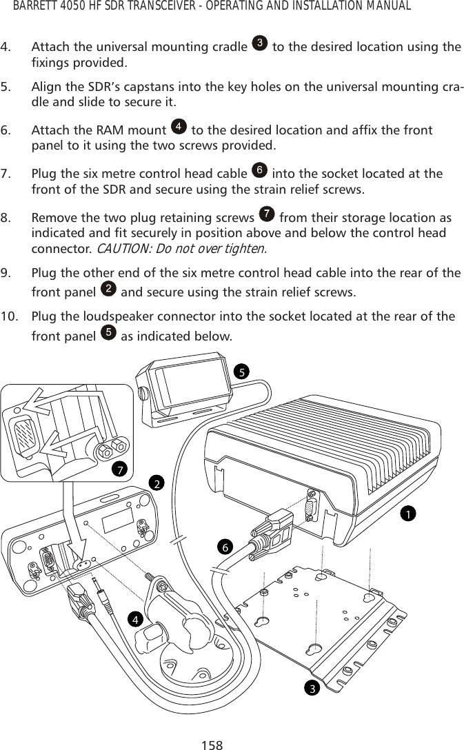 158BARRETT 4050 HF SDR TRANSCEIVER - OPERATING AND INSTALLATION MANUAL4.  Attach the universal mounting cradle   to the desired location using the À[LQJVSURYLGHG5.  Align the SDR’s capstans into the key holes on the universal mounting cra-dle and slide to secure it.6.  Attach the RAM mount  WRWKHGHVLUHGORFDWLRQDQGDIÀ[WKHIURQWpanel to it using the two screws provided.7.  Plug the six metre control head cable   into the socket located at the front of the SDR and secure using the strain relief screws.8.  Remove the two plug retaining screws   from their storage location as LQGLFDWHGDQGÀWVHFXUHO\LQSRVLWLRQDERYHDQGEHORZWKHFRQWUROKHDGconnector. CAUTION: Do not over tighten. 9.  Plug the other end of the six metre control head cable into the rear of the front panel   and secure using the strain relief screws. 10.  Plug the loudspeaker connector into the socket located at the rear of the front panel   as indicated below.1523467