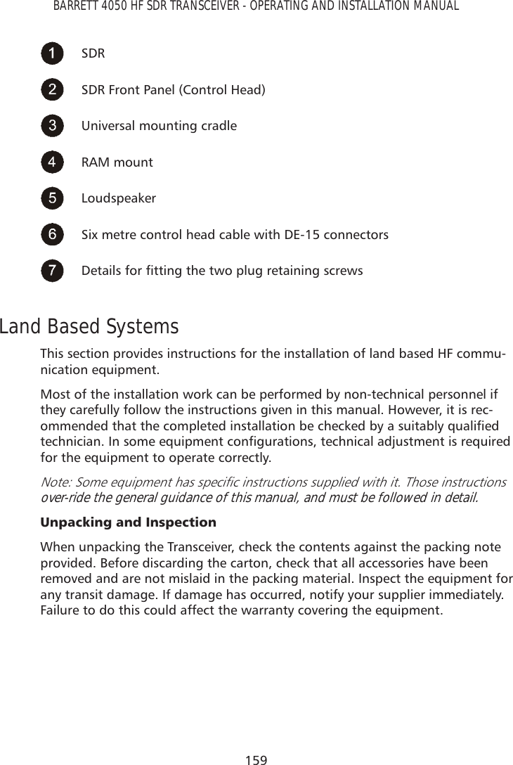159BARRETT 4050 HF SDR TRANSCEIVER - OPERATING AND INSTALLATION MANUALSDRSDR Front Panel (Control Head)Universal mounting cradleRAM mountLoudspeakerSix metre control head cable with DE-15 connectors &apos;HWDLOVIRUÀWWLQJWKHWZRSOXJUHWDLQLQJVFUHZVLand Based SystemsThis section provides instructions for the installation of land based HF commu-nication equipment. Most of the installation work can be performed by non-technical personnel if they carefully follow the instructions given in this manual. However, it is rec-RPPHQGHGWKDWWKHFRPSOHWHGLQVWDOODWLRQEHFKHFNHGE\DVXLWDEO\TXDOLÀHGWHFKQLFLDQ,QVRPHHTXLSPHQWFRQÀJXUDWLRQVWHFKQLFDODGMXVWPHQWLVUHTXLUHGfor the equipment to operate correctly.1RWH6RPHHTXLSPHQWKDVVSHFLÀFLQVWUXFWLRQVVXSSOLHGZLWKLW7KRVHLQVWUXFWLRQVover-ride the general guidance of this manual, and must be followed in detail.8QSDFNLQJDQG,QVSHFWLRQWhen unpacking the Transceiver, check the contents against the packing note provided. Before discarding the carton, check that all accessories have been removed and are not mislaid in the packing material. Inspect the equipment for any transit damage. If damage has occurred, notify your supplier immediately. Failure to do this could affect the warranty covering the equipment.