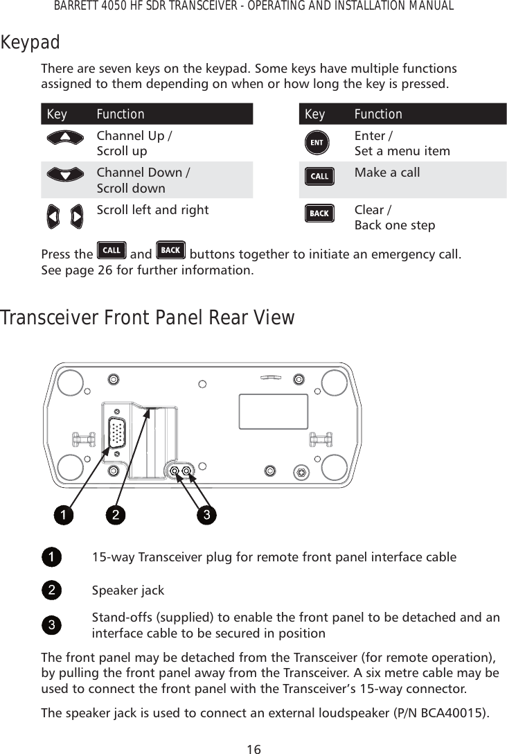 16BARRETT 4050 HF SDR TRANSCEIVER - OPERATING AND INSTALLATION MANUALKeypadThere are seven keys on the keypad. Some keys have multiple functions assigned to them depending on when or how long the key is pressed. Key FunctionChannel Up /  Scroll upChannel Down /  Scroll down   Scroll left and right Key FunctionEnter /  Set a menu itemMake a call Clear /  Back one stepPress the   and   buttons together to initiate an emergency call.  See page 26 for further information.Transceiver Front Panel Rear View15-way Transceiver plug for remote front panel interface cableSpeaker jackStand-offs (supplied) to enable the front panel to be detached and an interface cable to be secured in positionThe front panel may be detached from the Transceiver (for remote operation), by pulling the front panel away from the Transceiver. A six metre cable may be used to connect the front panel with the Transceiver’s 15-way connector.The speaker jack is used to connect an external loudspeaker (P/N BCA40015).