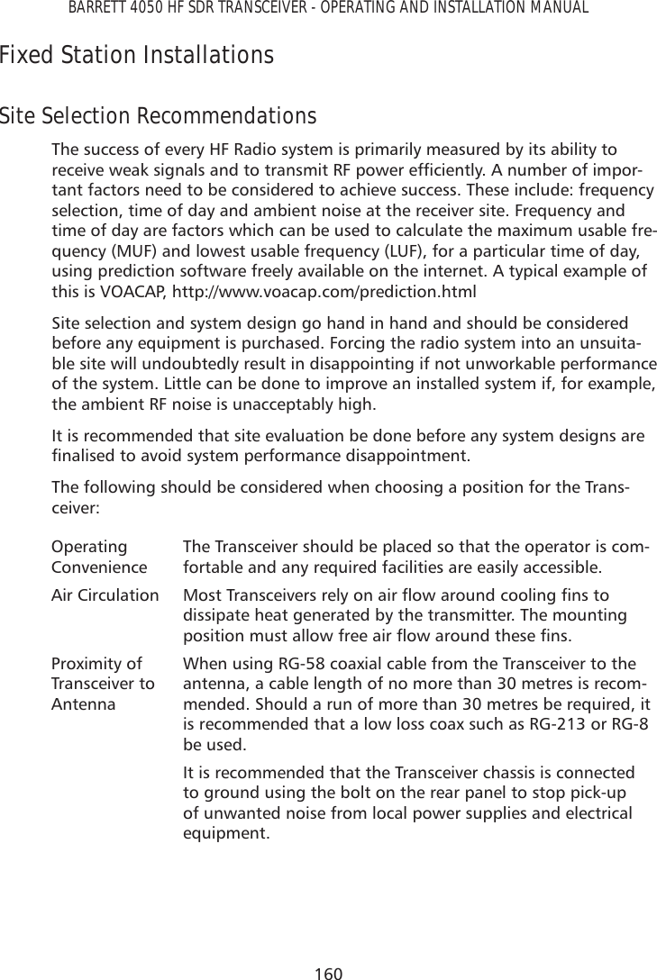 160BARRETT 4050 HF SDR TRANSCEIVER - OPERATING AND INSTALLATION MANUALFixed Station Installations Site Selection Recommendations The success of every HF Radio system is primarily measured by its ability to UHFHLYHZHDNVLJQDOVDQGWRWUDQVPLW5)SRZHUHIÀFLHQWO\$QXPEHURILPSRU-tant factors need to be considered to achieve success. These include: frequency selection, time of day and ambient noise at the receiver site. Frequency and time of day are factors which can be used to calculate the maximum usable fre-quency (MUF) and lowest usable frequency (LUF), for a particular time of day, using prediction software freely available on the internet. A typical example of this is VOACAP, http://www.voacap.com/prediction.html Site selection and system design go hand in hand and should be considered before any equipment is purchased. Forcing the radio system into an unsuita-ble site will undoubtedly result in disappointing if not unworkable performance of the system. Little can be done to improve an installed system if, for example, the ambient RF noise is unacceptably high.It is recommended that site evaluation be done before any system designs are ÀQDOLVHGWRDYRLGV\VWHPSHUIRUPDQFHGLVDSSRLQWPHQWThe following should be considered when choosing a position for the Trans-ceiver:Operating ConvenienceThe Transceiver should be placed so that the operator is com-fortable and any required facilities are easily accessible. Air Circulation 0RVW7UDQVFHLYHUVUHO\RQDLUÁRZDURXQGFRROLQJÀQVWRdissipate heat generated by the transmitter. The mounting SRVLWLRQPXVWDOORZIUHHDLUÁRZDURXQGWKHVHÀQVProximity of Transceiver to AntennaWhen using RG-58 coaxial cable from the Transceiver to the antenna, a cable length of no more than 30 metres is recom-mended. Should a run of more than 30 metres be required, it is recommended that a low loss coax such as RG-213 or RG-8 be used.It is recommended that the Transceiver chassis is connected to ground using the bolt on the rear panel to stop pick-up of unwanted noise from local power supplies and electrical equipment.