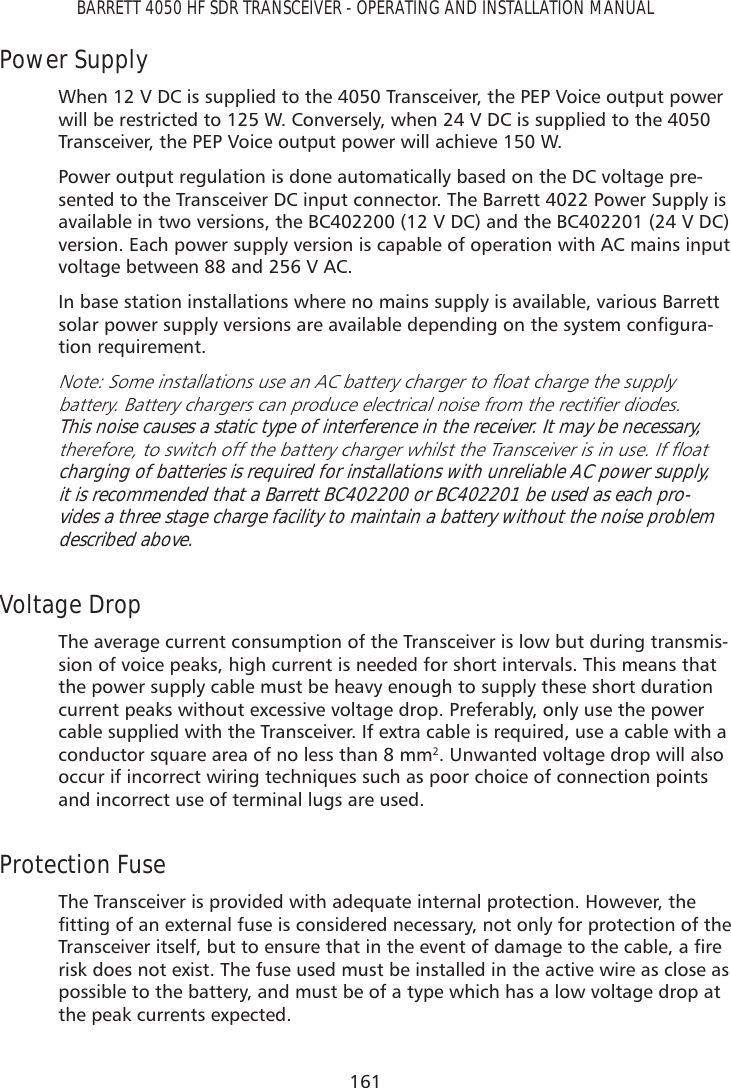 161BARRETT 4050 HF SDR TRANSCEIVER - OPERATING AND INSTALLATION MANUALPower Supply When 12 V DC is supplied to the 4050 Transceiver, the PEP Voice output power will be restricted to 125 W. Conversely, when 24 V DC is supplied to the 4050 Transceiver, the PEP Voice output power will achieve 150 W. Power output regulation is done automatically based on the DC voltage pre-sented to the Transceiver DC input connector. The Barrett 4022 Power Supply is available in two versions, the BC402200 (12 V DC) and the BC402201 (24 V DC) version. Each power supply version is capable of operation with AC mains input voltage between 88 and 256 V AC.In base station installations where no mains supply is available, various Barrett VRODUSRZHUVXSSO\YHUVLRQVDUHDYDLODEOHGHSHQGLQJRQWKHV\VWHPFRQÀJXUD-tion requirement.1RWH6RPHLQVWDOODWLRQVXVHDQ$&amp;EDWWHU\FKDUJHUWRÁRDWFKDUJHWKHVXSSO\EDWWHU\%DWWHU\FKDUJHUVFDQSURGXFHHOHFWULFDOQRLVHIURPWKHUHFWLÀHUGLRGHVThis noise causes a static type of interference in the receiver. It may be necessary, WKHUHIRUHWRVZLWFKRIIWKHEDWWHU\FKDUJHUZKLOVWWKH7UDQVFHLYHULVLQXVH,IÁRDWcharging of batteries is required for installations with unreliable AC power supply, it is recommended that a Barrett BC402200 or BC402201 be used as each pro-vides a three stage charge facility to maintain a battery without the noise problem described above. Voltage Drop The average current consumption of the Transceiver is low but during transmis-sion of voice peaks, high current is needed for short intervals. This means that the power supply cable must be heavy enough to supply these short duration current peaks without excessive voltage drop. Preferably, only use the power cable supplied with the Transceiver. If extra cable is required, use a cable with a conductor square area of no less than 8 mm2. Unwanted voltage drop will also occur if incorrect wiring techniques such as poor choice of connection points and incorrect use of terminal lugs are used.Protection Fuse The Transceiver is provided with adequate internal protection. However, the ÀWWLQJRIDQH[WHUQDOIXVHLVFRQVLGHUHGQHFHVVDU\QRWRQO\IRUSURWHFWLRQRIWKH7UDQVFHLYHULWVHOIEXWWRHQVXUHWKDWLQWKHHYHQWRIGDPDJHWRWKHFDEOHDÀUHrisk does not exist. The fuse used must be installed in the active wire as close as possible to the battery, and must be of a type which has a low voltage drop at the peak currents expected.