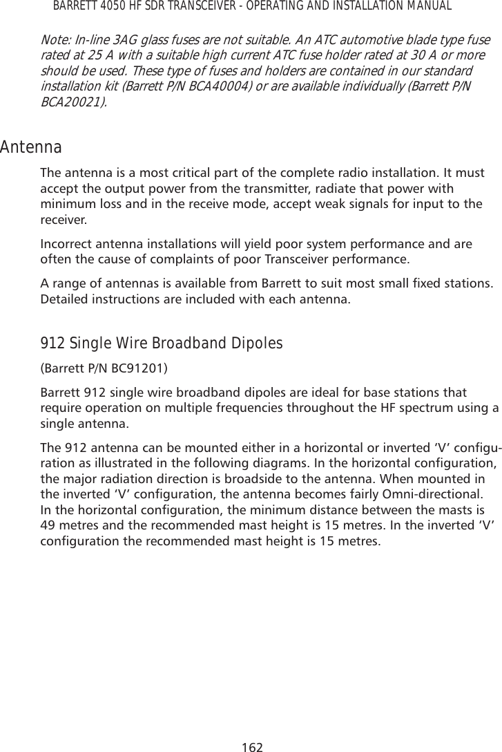 162BARRETT 4050 HF SDR TRANSCEIVER - OPERATING AND INSTALLATION MANUALNote: In-line 3AG glass fuses are not suitable. An ATC automotive blade type fuse rated at 25 A with a suitable high current ATC fuse holder rated at 30 A or more should be used. These type of fuses and holders are contained in our standard installation kit (Barrett P/N BCA40004) or are available individually (Barrett P/N BCA20021). Antenna The antenna is a most critical part of the complete radio installation. It must accept the output power from the transmitter, radiate that power with minimum loss and in the receive mode, accept weak signals for input to the receiver.Incorrect antenna installations will yield poor system performance and are often the cause of complaints of poor Transceiver performance.$UDQJHRIDQWHQQDVLVDYDLODEOHIURP%DUUHWWWRVXLWPRVWVPDOOÀ[HGVWDWLRQVDetailed instructions are included with each antenna.912 Single Wire Broadband Dipoles(Barrett P/N BC91201)Barrett 912 single wire broadband dipoles are ideal for base stations that require operation on multiple frequencies throughout the HF spectrum using a single antenna.7KHDQWHQQDFDQEHPRXQWHGHLWKHULQDKRUL]RQWDORULQYHUWHG¶9·FRQÀJX-UDWLRQDVLOOXVWUDWHGLQWKHIROORZLQJGLDJUDPV,QWKHKRUL]RQWDOFRQÀJXUDWLRQthe major radiation direction is broadside to the antenna. When mounted in WKHLQYHUWHG¶9·FRQÀJXUDWLRQWKHDQWHQQDEHFRPHVIDLUO\2PQLGLUHFWLRQDO,QWKHKRUL]RQWDOFRQÀJXUDWLRQWKHPLQLPXPGLVWDQFHEHWZHHQWKHPDVWVLV49 metres and the recommended mast height is 15 metres. In the inverted ‘V’ FRQÀJXUDWLRQWKHUHFRPPHQGHGPDVWKHLJKWLVPHWUHV