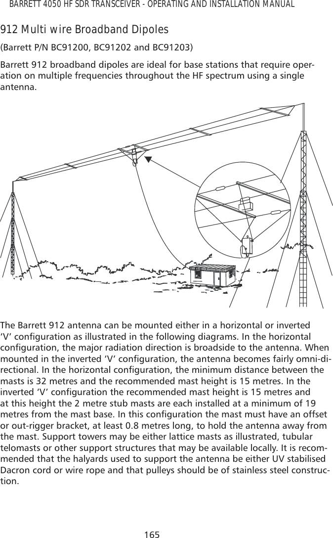 165BARRETT 4050 HF SDR TRANSCEIVER - OPERATING AND INSTALLATION MANUAL912 Multi wire Broadband Dipoles(Barrett P/N BC91200, BC91202 and BC91203)Barrett 912 broadband dipoles are ideal for base stations that require oper-ation on multiple frequencies throughout the HF spectrum using a single antenna.The Barrett 912 antenna can be mounted either in a horizontal or inverted ¶9·FRQÀJXUDWLRQDVLOOXVWUDWHGLQWKHIROORZLQJGLDJUDPV,QWKHKRUL]RQWDOFRQÀJXUDWLRQWKHPDMRUUDGLDWLRQGLUHFWLRQLVEURDGVLGHWRWKHDQWHQQD:KHQPRXQWHGLQWKHLQYHUWHG¶9·FRQÀJXUDWLRQWKHDQWHQQDEHFRPHVIDLUO\RPQLGL-UHFWLRQDO,QWKHKRUL]RQWDOFRQÀJXUDWLRQWKHPLQLPXPGLVWDQFHEHWZHHQWKHmasts is 32 metres and the recommended mast height is 15 metres. In the LQYHUWHG¶9·FRQÀJXUDWLRQWKHUHFRPPHQGHGPDVWKHLJKWLVPHWUHVDQGat this height the 2 metre stub masts are each installed at a minimum of 19 PHWUHVIURPWKHPDVWEDVH,QWKLVFRQÀJXUDWLRQWKHPDVWPXVWKDYHDQRIIVHWor out-rigger bracket, at least 0.8 metres long, to hold the antenna away from the mast. Support towers may be either lattice masts as illustrated, tubular telomasts or other support structures that may be available locally. It is recom-mended that the halyards used to support the antenna be either UV stabilised Dacron cord or wire rope and that pulleys should be of stainless steel construc-tion. 