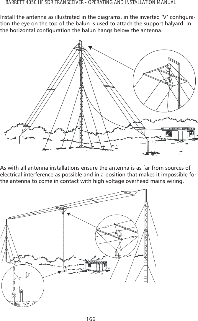 166BARRETT 4050 HF SDR TRANSCEIVER - OPERATING AND INSTALLATION MANUAL,QVWDOOWKHDQWHQQDDVLOOXVWUDWHGLQWKHGLDJUDPVLQWKHLQYHUWHG¶9·FRQÀJXUD-tion the eye on the top of the balun is used to attach the support halyard. In WKHKRUL]RQWDOFRQÀJXUDWLRQWKHEDOXQKDQJVEHORZWKHDQWHQQDAs with all antenna installations ensure the antenna is as far from sources of electrical interference as possible and in a position that makes it impossible for the antenna to come in contact with high voltage overhead mains wiring.