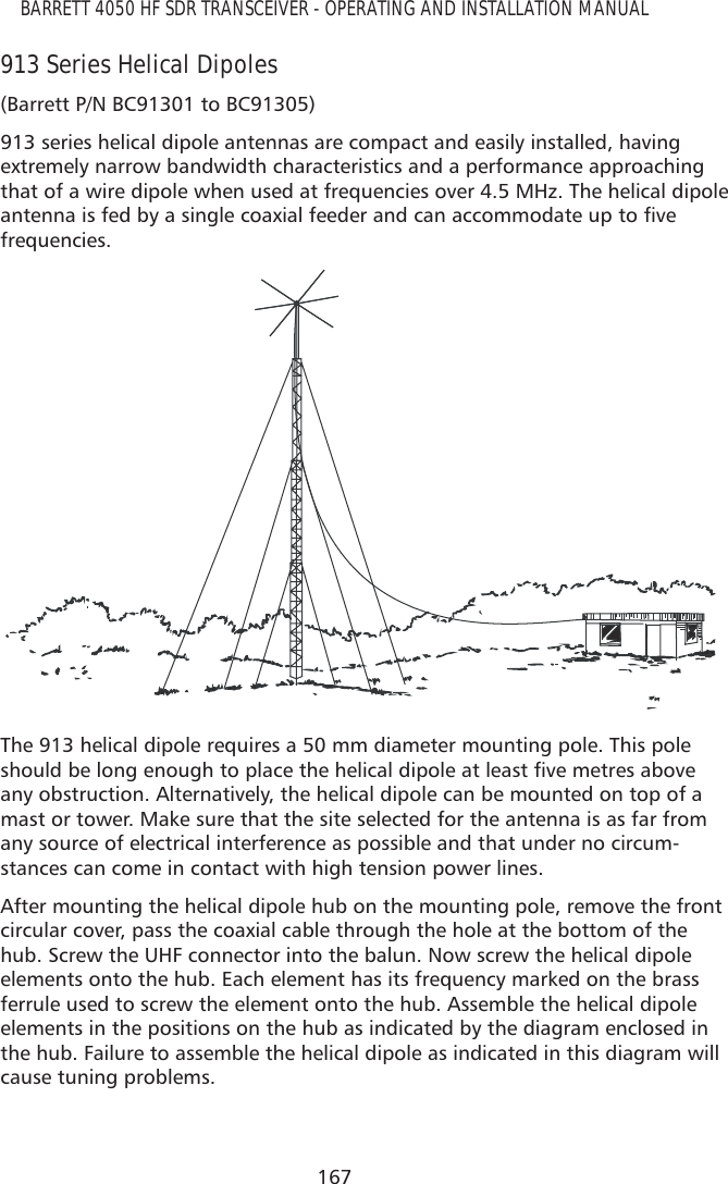 167BARRETT 4050 HF SDR TRANSCEIVER - OPERATING AND INSTALLATION MANUAL913 Series Helical Dipoles(Barrett P/N BC91301 to BC91305)913 series helical dipole antennas are compact and easily installed, having extremely narrow bandwidth characteristics and a performance approaching that of a wire dipole when used at frequencies over 4.5 MHz. The helical dipole DQWHQQDLVIHGE\DVLQJOHFRD[LDOIHHGHUDQGFDQDFFRPPRGDWHXSWRÀYHfrequencies. The 913 helical dipole requires a 50 mm diameter mounting pole. This pole VKRXOGEHORQJHQRXJKWRSODFHWKHKHOLFDOGLSROHDWOHDVWÀYHPHWUHVDERYHany obstruction. Alternatively, the helical dipole can be mounted on top of a mast or tower. Make sure that the site selected for the antenna is as far from any source of electrical interference as possible and that under no circum-stances can come in contact with high tension power lines.After mounting the helical dipole hub on the mounting pole, remove the front circular cover, pass the coaxial cable through the hole at the bottom of the hub. Screw the UHF connector into the balun. Now screw the helical dipole elements onto the hub. Each element has its frequency marked on the brass ferrule used to screw the element onto the hub. Assemble the helical dipole elements in the positions on the hub as indicated by the diagram enclosed in the hub. Failure to assemble the helical dipole as indicated in this diagram will cause tuning problems.