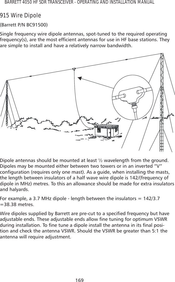 169BARRETT 4050 HF SDR TRANSCEIVER - OPERATING AND INSTALLATION MANUAL915 Wire Dipole(Barrett P/N BC91500)Single frequency wire dipole antennas, spot-tuned to the required operating IUHTXHQF\VDUHWKHPRVWHIÀFLHQWDQWHQQDVIRUXVHLQ+)EDVHVWDWLRQV7KH\are simple to install and have a relatively narrow bandwidth.Dipole antennas should be mounted at least ½ wavelength from the ground. Dipoles may be mounted either between two towers or in an inverted “V” FRQÀJXUDWLRQUHTXLUHVRQO\RQHPDVW$VDJXLGHZKHQLQVWDOOLQJWKHPDVWVthe length between insulators of a half wave wire dipole is 142/(frequency of dipole in MHz) metres. To this an allowance should be made for extra insulators and halyards. For example, a 3.7 MHz dipole - length between the insulators = 142/3.7 =38.38 metres.:LUHGLSROHVVXSSOLHGE\%DUUHWWDUHSUHFXWWRDVSHFLÀHGIUHTXHQF\EXWKDYHDGMXVWDEOHHQGV7KHVHDGMXVWDEOHHQGVDOORZÀQHWXQLQJIRURSWLPXP96:5GXULQJLQVWDOODWLRQ7RÀQHWXQHDGLSROHLQVWDOOWKHDQWHQQDLQLWVÀQDOSRVL-tion and check the antenna VSWR. Should the VSWR be greater than 5:1 the antenna will require adjustment.