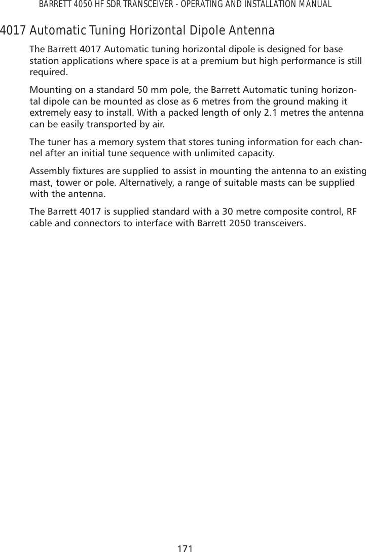 171BARRETT 4050 HF SDR TRANSCEIVER - OPERATING AND INSTALLATION MANUAL4017 Automatic Tuning Horizontal Dipole AntennaThe Barrett 4017 Automatic tuning horizontal dipole is designed for base station applications where space is at a premium but high performance is still required.Mounting on a standard 50 mm pole, the Barrett Automatic tuning horizon-tal dipole can be mounted as close as 6 metres from the ground making it extremely easy to install. With a packed length of only 2.1 metres the antenna can be easily transported by air.The tuner has a memory system that stores tuning information for each chan-nel after an initial tune sequence with unlimited capacity.$VVHPEO\À[WXUHVDUHVXSSOLHGWRDVVLVWLQPRXQWLQJWKHDQWHQQDWRDQH[LVWLQJmast, tower or pole. Alternatively, a range of suitable masts can be supplied with the antenna.The Barrett 4017 is supplied standard with a 30 metre composite control, RF cable and connectors to interface with Barrett 2050 transceivers.