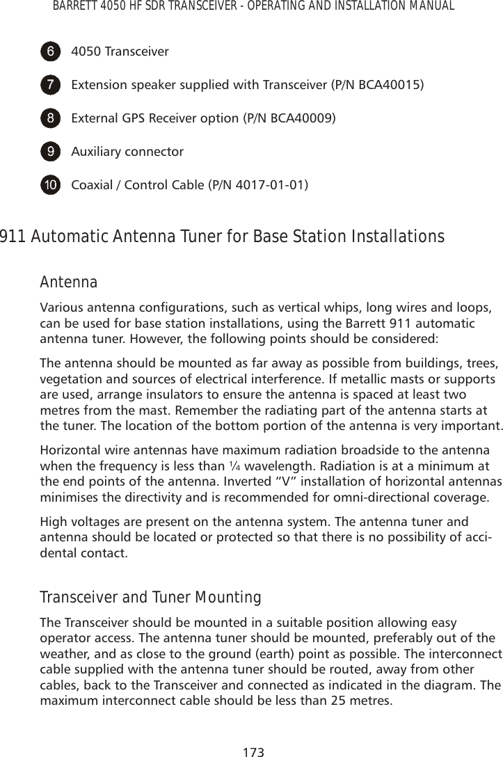 173BARRETT 4050 HF SDR TRANSCEIVER - OPERATING AND INSTALLATION MANUAL4050 TransceiverExtension speaker supplied with Transceiver (P/N BCA40015)External GPS Receiver option (P/N BCA40009)Auxiliary connectorCoaxial / Control Cable (P/N 4017-01-01)911 Automatic Antenna Tuner for Base Station Installations Antenna9DULRXVDQWHQQDFRQÀJXUDWLRQVVXFKDVYHUWLFDOZKLSVORQJZLUHVDQGORRSVcan be used for base station installations, using the Barrett 911 automatic antenna tuner. However, the following points should be considered:The antenna should be mounted as far away as possible from buildings, trees, vegetation and sources of electrical interference. If metallic masts or supports are used, arrange insulators to ensure the antenna is spaced at least two metres from the mast. Remember the radiating part of the antenna starts at the tuner. The location of the bottom portion of the antenna is very important.Horizontal wire antennas have maximum radiation broadside to the antenna when the frequency is less than ¼ wavelength. Radiation is at a minimum at the end points of the antenna. Inverted “V” installation of horizontal antennas minimises the directivity and is recommended for omni-directional coverage.High voltages are present on the antenna system. The antenna tuner and antenna should be located or protected so that there is no possibility of acci-dental contact.Transceiver and Tuner MountingThe Transceiver should be mounted in a suitable position allowing easy operator access. The antenna tuner should be mounted, preferably out of the weather, and as close to the ground (earth) point as possible. The interconnect cable supplied with the antenna tuner should be routed, away from other cables, back to the Transceiver and connected as indicated in the diagram. The maximum interconnect cable should be less than 25 metres.