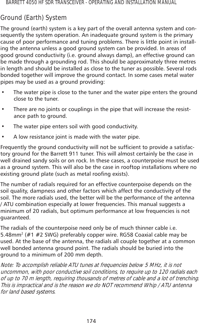 174BARRETT 4050 HF SDR TRANSCEIVER - OPERATING AND INSTALLATION MANUALGround (Earth) SystemThe ground (earth) system is a key part of the overall antenna system and con-sequently the system operation. An inadequate ground system is the primary cause of poor performance and tuning problems. There is little point in install-ing the antenna unless a good ground system can be provided. In areas of good ground conductivity (i.e. ground always damp), an effective ground can be made through a grounding rod. This should be approximately three metres in length and should be installed as close to the tuner as possible. Several rods bonded together will improve the ground contact. In some cases metal water pipes may be used as a ground providing:• The water pipe is close to the tuner and the water pipe enters the groundclose to the tuner.• There are no joints or couplings in the pipe that will increase the resist-ance  path to ground.• The water pipe enters soil with good conductivity.• A low resistance joint is made with the water pipe.)UHTXHQWO\WKHJURXQGFRQGXFWLYLW\ZLOOQRWEHVXIÀFLHQWWRSURYLGHDVDWLVIDF-tory ground for the Barrett 911 tuner. This will almost certainly be the case in well drained sandy soils or on rock. In these cases, a counterpoise must be used as a ground system. This will also be the case in rooftop installations where no H[LVWLQJJURXQGSODWHVXFKDVPHWDOURRÀQJH[LVWVThe number of radials required for an effective counterpoise depends on the soil quality, dampness and other factors which affect the conductivity of the soil. The more radials used, the better will be the performance of the antenna / ATU combination especially at lower frequencies. This manual suggests a minimum of 20 radials, but optimum performance at low frequencies is not guaranteed.The radials of the counterpoise need only be of much thinner cable i.e. 5.48mm2 (#1 #2 SWG) preferably copper wire. RG58 Coaxial cable may be used. At the base of the antenna, the radials all couple together at a common well bonded antenna ground point. The radials should be buried into the ground to a minimum of 200 mm depth.Note: To accomplish reliable ATU tunes at frequencies below 5 MHz, it is not uncommon, with poor conductive soil conditions, to require up to 120 radials each of up to 70 m length, requiring thousands of metres of cable and a lot of trenching.  This is impractical and is the reason we do NOT recommend Whip / ATU antenna for land based systems.