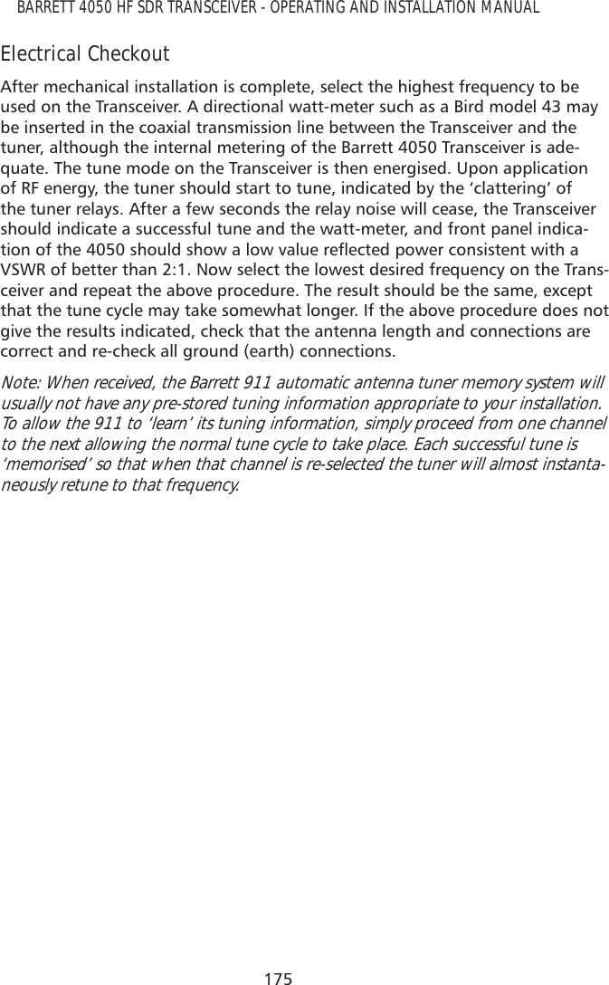175BARRETT 4050 HF SDR TRANSCEIVER - OPERATING AND INSTALLATION MANUALElectrical CheckoutAfter mechanical installation is complete, select the highest frequency to be used on the Transceiver. A directional watt-meter such as a Bird model 43 may be inserted in the coaxial transmission line between the Transceiver and the tuner, although the internal metering of the Barrett 4050 Transceiver is ade-quate. The tune mode on the Transceiver is then energised. Upon application of RF energy, the tuner should start to tune, indicated by the ‘clattering’ of the tuner relays. After a few seconds the relay noise will cease, the Transceiver should indicate a successful tune and the watt-meter, and front panel indica-WLRQRIWKHVKRXOGVKRZDORZYDOXHUHÁHFWHGSRZHUFRQVLVWHQWZLWKDVSWR of better than 2:1. Now select the lowest desired frequency on the Trans-ceiver and repeat the above procedure. The result should be the same, except that the tune cycle may take somewhat longer. If the above procedure does not give the results indicated, check that the antenna length and connections are correct and re-check all ground (earth) connections.Note: When received, the Barrett 911 automatic antenna tuner memory system will usually not have any pre-stored tuning information appropriate to your installation. To allow the 911 to ‘learn’ its tuning information, simply proceed from one channel to the next allowing the normal tune cycle to take place. Each successful tune is ‘memorised’ so that when that channel is re-selected the tuner will almost instanta-neously retune to that frequency.