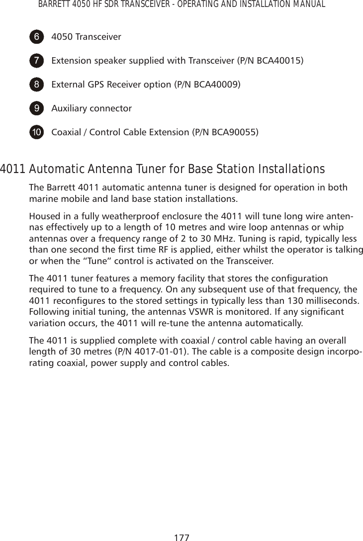 177BARRETT 4050 HF SDR TRANSCEIVER - OPERATING AND INSTALLATION MANUAL4050 TransceiverExtension speaker supplied with Transceiver (P/N BCA40015)External GPS Receiver option (P/N BCA40009)Auxiliary connectorCoaxial / Control Cable Extension (P/N BCA90055)4011 Automatic Antenna Tuner for Base Station InstallationsThe Barrett 4011 automatic antenna tuner is designed for operation in both marine mobile and land base station installations.Housed in a fully weatherproof enclosure the 4011 will tune long wire anten-nas effectively up to a length of 10 metres and wire loop antennas or whip antennas over a frequency range of 2 to 30 MHz. Tuning is rapid, typically less WKDQRQHVHFRQGWKHÀUVWWLPH5)LVDSSOLHGHLWKHUZKLOVWWKHRSHUDWRULVWDONLQJor when the “Tune” control is activated on the Transceiver.7KHWXQHUIHDWXUHVDPHPRU\IDFLOLW\WKDWVWRUHVWKHFRQÀJXUDWLRQrequired to tune to a frequency. On any subsequent use of that frequency, the UHFRQÀJXUHVWRWKHVWRUHGVHWWLQJVLQW\SLFDOO\OHVVWKDQPLOOLVHFRQGV)ROORZLQJLQLWLDOWXQLQJWKHDQWHQQDV96:5LVPRQLWRUHG,IDQ\VLJQLÀFDQWvariation occurs, the 4011 will re-tune the antenna automatically.The 4011 is supplied complete with coaxial / control cable having an overall length of 30 metres (P/N 4017-01-01). The cable is a composite design incorpo-rating coaxial, power supply and control cables.