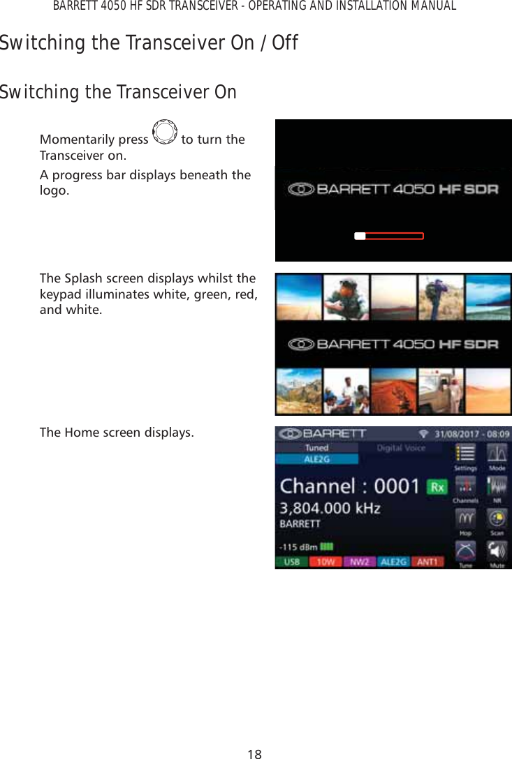 18BARRETT 4050 HF SDR TRANSCEIVER - OPERATING AND INSTALLATION MANUALSwitching the Transceiver On / Off Switching the Transceiver OnMomentarily press   to turn the Transceiver on.A progress bar displays beneath the logo.The Splash screen displays whilst the keypad illuminates white, green, red, and white.The Home screen displays.