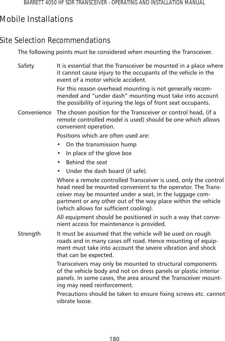 180BARRETT 4050 HF SDR TRANSCEIVER - OPERATING AND INSTALLATION MANUALMobile InstallationsSite Selection RecommendationsThe following points must be considered when mounting the Transceiver.Safety It is essential that the Transceiver be mounted in a place where it cannot cause injury to the occupants of the vehicle in the event of a motor vehicle accident.For this reason overhead mounting is not generally recom-mended and “under dash” mounting must take into account the possibility of injuring the legs of front seat occupants.Convenience The chosen position for the Transceiver or control head, (if a remote controlled model is used) should be one which allows convenient operation.Positions which are often used are:•  On the transmission hump•  In place of the glove box•  Behind the seat•  Under the dash board (if safe).Where a remote controlled Transceiver is used, only the control head need be mounted convenient to the operator. The Trans-ceiver may be mounted under a seat, in the luggage com-partment or any other out of the way place within the vehicle ZKLFKDOORZVIRUVXIÀFLHQWFRROLQJAll equipment should be positioned in such a way that conve-nient access for maintenance is provided.Strength It must be assumed that the vehicle will be used on rough roads and in many cases off road. Hence mounting of equip-ment must take into account the severe vibration and shock that can be expected.Transceivers may only be mounted to structural components of the vehicle body and not on dress panels or plastic interior panels. In some cases, the area around the Transceiver mount-ing may need reinforcement.3UHFDXWLRQVVKRXOGEHWDNHQWRHQVXUHÀ[LQJVFUHZVHWFFDQQRWvibrate loose.