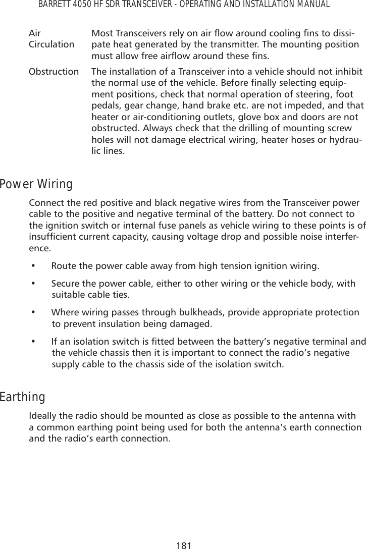 181BARRETT 4050 HF SDR TRANSCEIVER - OPERATING AND INSTALLATION MANUALAir  Circulation0RVW7UDQVFHLYHUVUHO\RQDLUÁRZDURXQGFRROLQJÀQVWRGLVVL-pate heat generated by the transmitter. The mounting position PXVWDOORZIUHHDLUÁRZDURXQGWKHVHÀQVObstruction The installation of a Transceiver into a vehicle should not inhibit WKHQRUPDOXVHRIWKHYHKLFOH%HIRUHÀQDOO\VHOHFWLQJHTXLS-ment positions, check that normal operation of steering, foot pedals, gear change, hand brake etc. are not impeded, and that heater or air-conditioning outlets, glove box and doors are not obstructed. Always check that the drilling of mounting screw holes will not damage electrical wiring, heater hoses or hydrau-lic lines.Power Wiring Connect the red positive and black negative wires from the Transceiver power cable to the positive and negative terminal of the battery. Do not connect to the ignition switch or internal fuse panels as vehicle wiring to these points is of LQVXIÀFLHQWFXUUHQWFDSDFLW\FDXVLQJYROWDJHGURSDQGSRVVLEOHQRLVHLQWHUIHU-ence.•  Route the power cable away from high tension ignition wiring. •  Secure the power cable, either to other wiring or the vehicle body, with  suitable cable ties.•  Where wiring passes through bulkheads, provide appropriate protection to prevent insulation being damaged.•  ,IDQLVRODWLRQVZLWFKLVÀWWHGEHWZHHQWKHEDWWHU\·VQHJDWLYHWHUPLQDODQGthe vehicle chassis then it is important to connect the radio’s negative supply cable to the chassis side of the isolation switch.EarthingIdeally the radio should be mounted as close as possible to the antenna with a common earthing point being used for both the antenna’s earth connection and the radio’s earth connection.