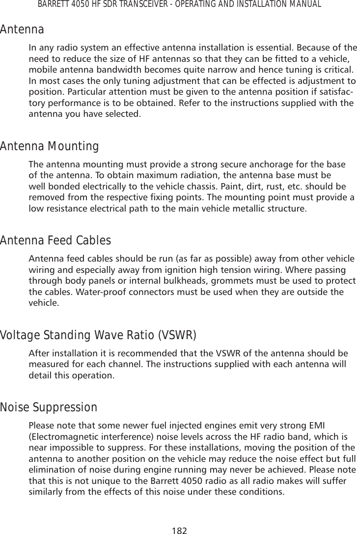 182BARRETT 4050 HF SDR TRANSCEIVER - OPERATING AND INSTALLATION MANUALAntennaIn any radio system an effective antenna installation is essential. Because of the QHHGWRUHGXFHWKHVL]HRI+)DQWHQQDVVRWKDWWKH\FDQEHÀWWHGWRDYHKLFOHmobile antenna bandwidth becomes quite narrow and hence tuning is critical. In most cases the only tuning adjustment that can be effected is adjustment to position. Particular attention must be given to the antenna position if satisfac-tory performance is to be obtained. Refer to the instructions supplied with the antenna you have selected.Antenna Mounting The antenna mounting must provide a strong secure anchorage for the base of the antenna. To obtain maximum radiation, the antenna base must be well bonded electrically to the vehicle chassis. Paint, dirt, rust, etc. should be UHPRYHGIURPWKHUHVSHFWLYHÀ[LQJSRLQWV7KHPRXQWLQJSRLQWPXVWSURYLGHDlow resistance electrical path to the main vehicle metallic structure.Antenna Feed Cables Antenna feed cables should be run (as far as possible) away from other vehicle wiring and especially away from ignition high tension wiring. Where passing through body panels or internal bulkheads, grommets must be used to protect the cables. Water-proof connectors must be used when they are outside the vehicle.Voltage Standing Wave Ratio (VSWR) After installation it is recommended that the VSWR of the antenna should be measured for each channel. The instructions supplied with each antenna will detail this operation.Noise Suppression Please note that some newer fuel injected engines emit very strong EMI (Electromagnetic interference) noise levels across the HF radio band, which is near impossible to suppress. For these installations, moving the position of the antenna to another position on the vehicle may reduce the noise effect but full elimination of noise during engine running may never be achieved. Please note that this is not unique to the Barrett 4050 radio as all radio makes will suffer similarly from the effects of this noise under these conditions.