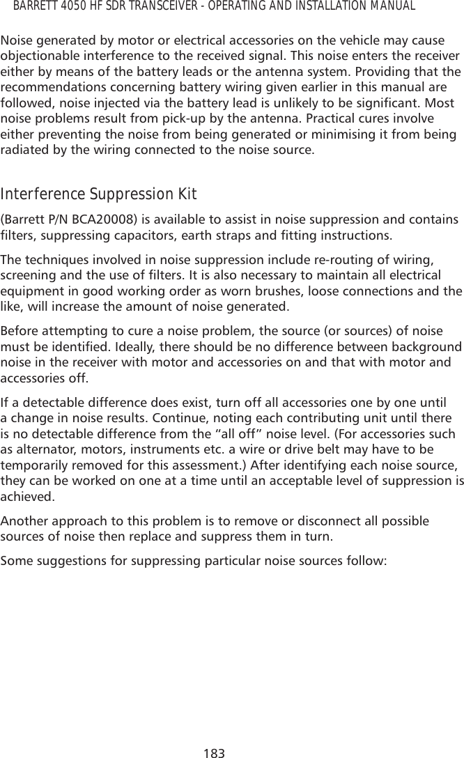 183BARRETT 4050 HF SDR TRANSCEIVER - OPERATING AND INSTALLATION MANUALNoise generated by motor or electrical accessories on the vehicle may cause objectionable interference to the received signal. This noise enters the receiver either by means of the battery leads or the antenna system. Providing that the recommendations concerning battery wiring given earlier in this manual are IROORZHGQRLVHLQMHFWHGYLDWKHEDWWHU\OHDGLVXQOLNHO\WREHVLJQLÀFDQW0RVWnoise problems result from pick-up by the antenna. Practical cures involve either preventing the noise from being generated or minimising it from being radiated by the wiring connected to the noise source.Interference Suppression Kit (Barrett P/N BCA20008) is available to assist in noise suppression and contains ÀOWHUVVXSSUHVVLQJFDSDFLWRUVHDUWKVWUDSVDQGÀWWLQJLQVWUXFWLRQVThe techniques involved in noise suppression include re-routing of wiring, VFUHHQLQJDQGWKHXVHRIÀOWHUV,WLVDOVRQHFHVVDU\WRPDLQWDLQDOOHOHFWULFDOequipment in good working order as worn brushes, loose connections and the like, will increase the amount of noise generated.Before attempting to cure a noise problem, the source (or sources) of noise PXVWEHLGHQWLÀHG,GHDOO\WKHUHVKRXOGEHQRGLIIHUHQFHEHWZHHQEDFNJURXQGnoise in the receiver with motor and accessories on and that with motor and accessories off.  If a detectable difference does exist, turn off all accessories one by one until a change in noise results. Continue, noting each contributing unit until there is no detectable difference from the “all off” noise level. (For accessories such as alternator, motors, instruments etc. a wire or drive belt may have to be temporarily removed for this assessment.) After identifying each noise source, they can be worked on one at a time until an acceptable level of suppression is achieved.Another approach to this problem is to remove or disconnect all possible sources of noise then replace and suppress them in turn.Some suggestions for suppressing particular noise sources follow: