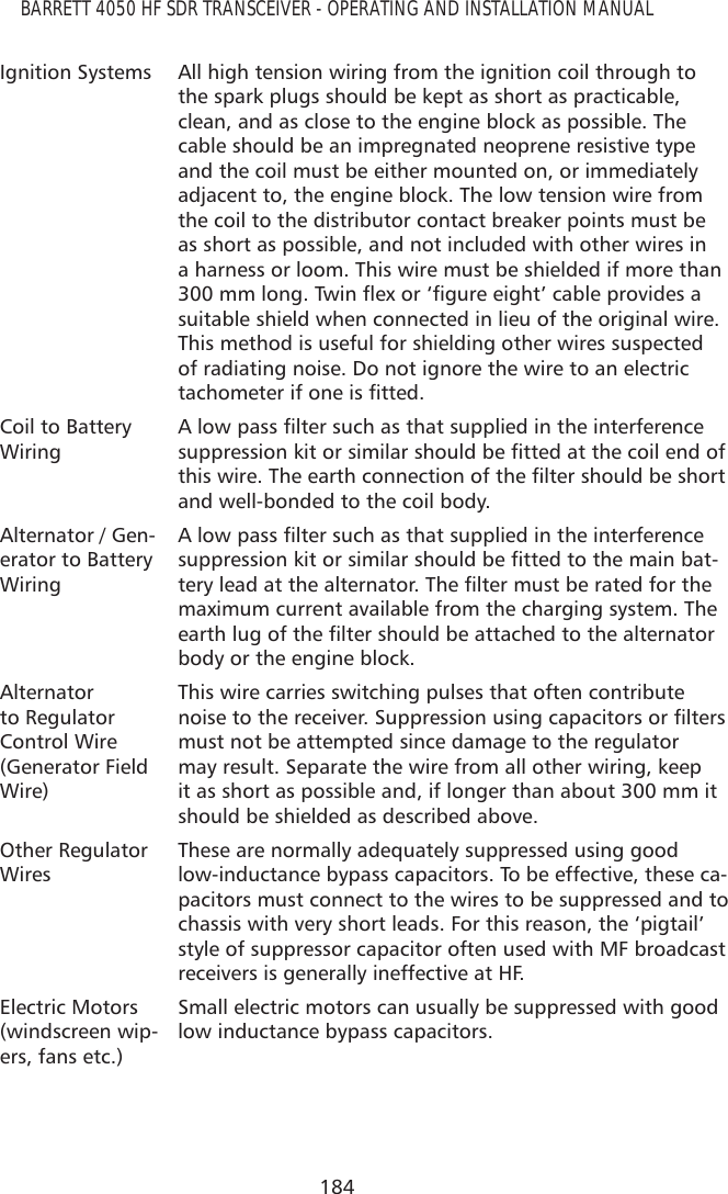 184BARRETT 4050 HF SDR TRANSCEIVER - OPERATING AND INSTALLATION MANUALIgnition Systems All high tension wiring from the ignition coil through to the spark plugs should be kept as short as practicable, clean, and as close to the engine block as possible. The cable should be an impregnated neoprene resistive type and the coil must be either mounted on, or immediately adjacent to, the engine block. The low tension wire from the coil to the distributor contact breaker points must be as short as possible, and not included with other wires in a harness or loom. This wire must be shielded if more than PPORQJ7ZLQÁH[RU¶ÀJXUHHLJKW·FDEOHSURYLGHVDsuitable shield when connected in lieu of the original wire. This method is useful for shielding other wires suspected of radiating noise. Do not ignore the wire to an electric WDFKRPHWHULIRQHLVÀWWHGCoil to Battery Wiring$ORZSDVVÀOWHUVXFKDVWKDWVXSSOLHGLQWKHLQWHUIHUHQFHVXSSUHVVLRQNLWRUVLPLODUVKRXOGEHÀWWHGDWWKHFRLOHQGRIWKLVZLUH7KHHDUWKFRQQHFWLRQRIWKHÀOWHUVKRXOGEHVKRUWand well-bonded to the coil body.Alternator / Gen-erator to Battery Wiring$ORZSDVVÀOWHUVXFKDVWKDWVXSSOLHGLQWKHLQWHUIHUHQFHVXSSUHVVLRQNLWRUVLPLODUVKRXOGEHÀWWHGWRWKHPDLQEDW-WHU\OHDGDWWKHDOWHUQDWRU7KHÀOWHUPXVWEHUDWHGIRUWKHmaximum current available from the charging system. The HDUWKOXJRIWKHÀOWHUVKRXOGEHDWWDFKHGWRWKHDOWHUQDWRUbody or the engine block.Alternator to Regulator Control Wire (Generator Field Wire)This wire carries switching pulses that often contribute QRLVHWRWKHUHFHLYHU6XSSUHVVLRQXVLQJFDSDFLWRUVRUÀOWHUVmust not be attempted since damage to the regulator may result. Separate the wire from all other wiring, keep it as short as possible and, if longer than about 300 mm it should be shielded as described above.Other Regulator WiresThese are normally adequately suppressed using good low-inductance bypass capacitors. To be effective, these ca-pacitors must connect to the wires to be suppressed and to chassis with very short leads. For this reason, the ‘pigtail’ style of suppressor capacitor often used with MF broadcast receivers is generally ineffective at HF.Electric Motors (windscreen wip-ers, fans etc.)Small electric motors can usually be suppressed with good low inductance bypass capacitors.