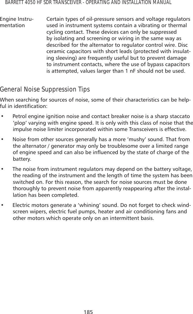 185BARRETT 4050 HF SDR TRANSCEIVER - OPERATING AND INSTALLATION MANUALEngine Instru-mentationCertain types of oil-pressure sensors and voltage regulators used in instrument systems contain a vibrating or thermal cycling contact. These devices can only be suppressed by isolating and screening or wiring in the same way as described for the alternator to regulator control wire. Disc ceramic capacitors with short leads (protected with insulat-ing sleeving) are frequently useful but to prevent damage to instrument contacts, where the use of bypass capacitors is attempted, values larger than 1 nF should not be used.General Noise Suppression TipsWhen searching for sources of noise, some of their characteristics can be help-IXOLQLGHQWLÀFDWLRQ•  Petrol engine ignition noise and contact breaker noise is a sharp staccato ‘plop’ varying with engine speed. It is only with this class of noise that the impulse noise limiter incorporated within some Transceivers is effective.•  Noise from other sources generally has a more ‘mushy’ sound. That from the alternator / generator may only be troublesome over a limited range RIHQJLQHVSHHGDQGFDQDOVREHLQÁXHQFHGE\WKHVWDWHRIFKDUJHRIWKHbattery.•  The noise from instrument regulators may depend on the battery voltage, the reading of the instrument and the length of time the system has been switched on. For this reason, the search for noise sources must be done thoroughly to prevent noise from apparently reappearing after the instal-lation has been completed.•  Electric motors generate a ‘whining’ sound. Do not forget to check wind-screen wipers, electric fuel pumps, heater and air conditioning fans and other motors which operate only on an intermittent basis. 